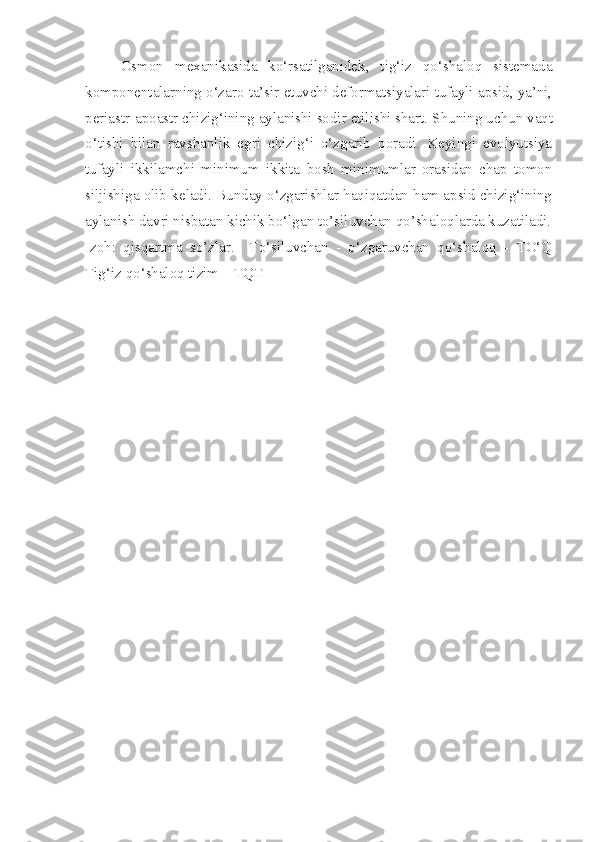 Osmon   mexanikasida   ko‘rsatilganidek,   tig‘iz   qo‘shaloq   sistemada
komponentalarning o‘zaro ta’sir etuvchi deformatsiyalari tufayli apsid, ya’ni,
periastr-apoastr chizig‘ining aylanishi sodir etilishi shart. S h uning uchun vaqt
o‘tishi   bilan   ravshanlik   egri   chizig‘i   o‘zgarib   boradi.   Keyingi   evolyutsiya
tufayli   ikkilamchi   minimum   ikkita   bosh   minimumlar   orasidan   chap   tomon
siljishiga olib keladi. Bunday o‘zgarishlar haqiqatdan ham apsid chizig‘ining
aylanish davri nisbatan kichik bo‘lgan to’siluvchan qo’shaloqlarda kuzatiladi.
Izoh:   qisqartma   so’zlar.     To‘siluvchan   -   o‘zgaruvchan   qo‘shaloq   -   TO‘Q
Tig‘iz qo‘shaloq tizim – TQT  