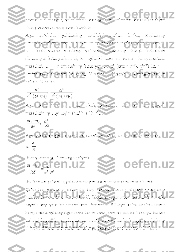 pozitsion   burchagi   r,   ya’ni   orbita   tekisligi   bilan   ko‘rinma   tekislik   kesishgan
chiziq vaziyatini aniqlovchi burchak.
Agar   qo‘shaloq   yulduzning   parallaksi   ma’lum   bo‘lsa,   Keplerning
umumlashtirilgan uchinchi qonuni uning massasini aniqlashga imkon beradi.
a   -   bosh   yulduz   atrofidagi   yo‘ldosh   orbitasining   chiziqli   birliklarda
ifodalangan katta yarim o‘qi, R – aylanish davri, m
1   va m
2   – komponentalar
massalari,   a
1   –   Er   orbitasining   katta   yarim   o‘qi   (astronomik   birlikda),   T   –
Erning   aylanish   davri   (yillarda),   M   va   m   –   Quyosh   va   Erning   massalari
bo‘lsin. U holdaa1
3	
T	2(M	+m	)
=	a3	
P2(m1+m	2)
.
Agar   a
1 =1,   T=1,   m=0   deb   olsak,   qo‘shaloq   sistema   bilan   Quyosh
massalarining quyidagi nisbati hosil bo‘ladi:	
m	1+m	2	
M	=	a3
P	2
.
Agar yulduzning yillik parallaksi  π  ma’lum bo‘lsa, a ni hisoblash mumkin:	
a=	
a1
π
.
Buni yuqoridagi formulaga qo‘ysak:	
m	1+m	2	
M	
=	a3	
π3	P	2
.
Bu formula qo‘shaloq yulduzlarning massalarini topishga imkon beradi.
Qo‘shaloq   yulduzlar   sistemalaridagi   harakat   bizning   plane ta   sistemamiz
harakatidan   shu   bilan   farq   qiladiki,   ikkala   komponenta   massalari   ko‘pincha
deyarli   teng   yoki   bir-biridan   kam   farqlanadi.   SHunga   ko‘ra   atrofida   ikkala
kom ponenta aylanayotgan massalar markazi ham ko‘pincha bosh yulduzdan
tashqarida yotadi. Bundan tashqari, qo‘shaloq yulduzlar komponentalarining
elliptik orbitalari planetalar orbitalariga qaraganda ancha cho‘ziq bo‘ladi. 