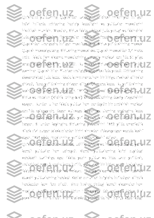 Qo‘shaloq   yulduzning   Quyoshdan   uzoqligini   o‘ lchash   imkoniyati   bo‘lgan
ba’zi   hollarda   orbitaning   haqiqiy   kattaligini   va   yulduzlar   massalarini
hisoblash  mumkin.  Masalan,  Sirius ikkita  - bittasi juda  yorug‘ va ikkinchisi
juda   xira   yulduzdan   iborat;   ular   orasidagi   o‘rtacha   masofa   taxminan
Quyoshdan Urangacha bo‘lgan masofaga teng. Sirius yo‘ldoshining massasi
Quyosh massasiga teng. Siriusning massasi esa Quyosh massasidan 2,4 marta
ortiq.   Ikkala   jism   sistema   massalarining   umumiy   markazi   atrofida   50   yilga
teng   bo‘lgan   davr   bilan   aylanadi.   Bu   markaz   Siriusga   yaqin,   ya’ni   undan
taxminan Quyosh bilan YUpiter oraligiga teng masofada yotadi. Orbitasining
ekssentrisiteti juda katta. Ikkala kom ponenta ham bir-biriga o‘xshash ellipslar
chizadi, faqat yo‘ldoshning chizgan ellipsi 2,4 marta katta. Bu yo‘ldoshning
kashf   etilish   tarixi   juda   ajoyibdir.   1844   yilda   Bessel   ikkita   yorug‘   yulduz   -
Sirius va Protsion (Kichik Itning      si) koordinatalarining davriy o‘zgarishini
sezgan.   Bundan   u   har   ikkala   yulduz   ham   qandaydir   bir   tortishish   mar kazi
atrofida   aylanayotir,   degan   xulosaga   kelgan   va   ularning   anchagina   katta
massali,   juda   yaqin   hamda   xira   yo‘ldoshlari   bo‘lishligini   oldindan   aytib
bergan.   SHundan   keyingina   Siriusning   yo‘ldoshini   1862   yilda   amerikalik
Klark o‘zi qurgan teleskoplardan birini sinovdan o‘tkazayotgan vaqtda kashf
etgan. 1896 yilda Protsionning  yo‘ldoshi  ham kashf  etilgan.
Qo‘shaloq   yulduzlardan   tashqari,   uchlik,   to‘rtlik   va   hokazo   yulduzlar,   ya’ni
karrali   yulduzlar   ham   uchraydi.   Karrali   yulduzlarning   ko‘pi   quyidagi
xarakterli   tuzilishga   ega:   ikkita   yaqin   yulduz   va   bitta   uzoq   yo‘ldosh,
oralaridagi masofa ancha katta bo‘lib, yulduzlari bir-biriga yaqin joylashgan
ikkita   qo‘shaloq   yulduz   va   hokazo.   Bunday   sistemalarda   ularni   tashkil
etuvchi yulduzlarning harakati Kepler qonunlari bo‘yicha bo‘ladigan elliptik
harakatdan   kam   farq   qiladi.   Biroq   boshqa   tipdagi   karrali   sistemalar   ham
mavjud.   Bunday   sistemalarga   Orion   Trapetsiyasi   deb   ataluvchi   Orion   θ   si
yaxshi misol bo‘la oladi. Kichik teleskop yordamida ham bu 4,5-kattalikdagi 