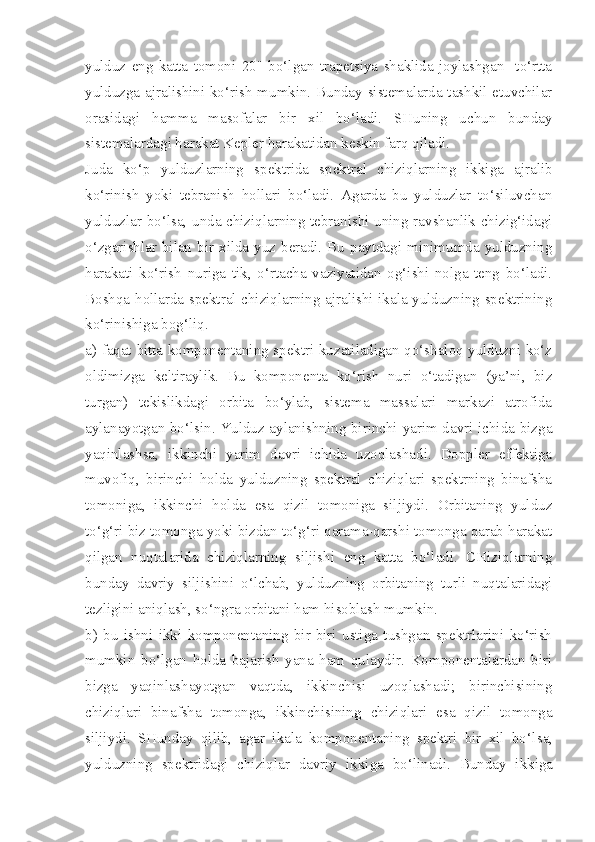 yulduz   eng   katta   tomoni   20"   bo‘lgan   trapetsiya   shaklida   joylashgan     to‘rtta
yulduzga ajralishini ko‘rish mumkin. Bunday sistemalarda tashkil etuvchilar
orasidagi   hamma   masofalar   bir   xil   bo‘ladi.   SHuning   uchun   bunday
sistemalardagi harakat Kepler harakatidan keskin farq qiladi.
Juda   ko‘p   yulduzlarning   spektrida   spektral   chiziqlarning   ikkiga   ajralib
ko‘rinish   yoki   tebranish   hollari   bo‘ladi.   Agarda   bu   yulduzlar   to‘siluvchan
yulduzlar bo‘lsa, unda chiziqlarning tebranishi uning ravshanlik chizig‘idagi
o‘zgarishlar bilan  bir  xilda yuz beradi. Bu  paytdagi  minimumda yulduzning
harakati   ko‘rish   nuriga   tik,   o‘rtacha   vaziyatidan   og‘ishi   nolga   teng   bo‘ladi.
Boshqa hollarda spektral chiziqlarning ajralishi ikala yulduzning spektrining
ko‘rinishiga bog‘liq. 
a) faqat   bitta   komponentaning spektri kuzatiladigan qo‘shaloq yulduzni ko‘z
oldimizga   keltiraylik.   Bu   komponenta   ko‘rish   nuri   o‘tadigan   (ya’ni,   biz
turgan)   tekislikdagi   orbita   bo‘ylab,   sistema   massalari   markazi   atrofida
aylanayotgan bo‘lsin. Yulduz aylanishning birinchi yarim davri ichida bizga
yaqinlashsa,   ikkinchi   yarim   davri   ichida   uzoqlashadi.   Doppler   effektiga
muvofiq,   birinchi   holda   yulduzning   spektral   chiziqlari   spektrning   binafsha
tomoniga,   ikkinchi   holda   esa   qizil   tomoniga   siljiydi.   Orbitaning   yulduz
to‘g‘ri biz tomonga yoki bizdan to‘g‘ri qarama-qarshi tomonga qarab harakat
qilgan   nuqtalarida   chiziqlarning   siljishi   eng   katta   bo‘ladi.   CHiziqlarning
bunday   davriy   siljishini   o‘ lchab,   yulduzning   orbitaning   turli   nuqtalaridagi
tezligini aniqlash, so‘ngra orbitani ham hisoblash mumkin.
b)   bu   ishni   ikki   komponentaning   bir-biri   ustiga   tushgan   spektrlarini   ko‘rish
mumkin   bo‘lgan   holda   bajarish   yana   ham   qulaydir.   Komponentalardan   biri
bizga   yaqinlashayotgan   vaqtda,   ikkinchisi   uzoqlashadi;   birinchisining
chiziqlari   binafsha   tomonga,   ikkinchisining   chiziqlari   esa   qizil   tomonga
siljiydi.   SHunday   qilib,   agar   ikala   komponentaning   spektri   bir   xil   bo‘l sa,
yulduzning   spektridagi   chiziqlar   davriy   ikkiga   bo‘linadi .   Bunday   ikkiga 