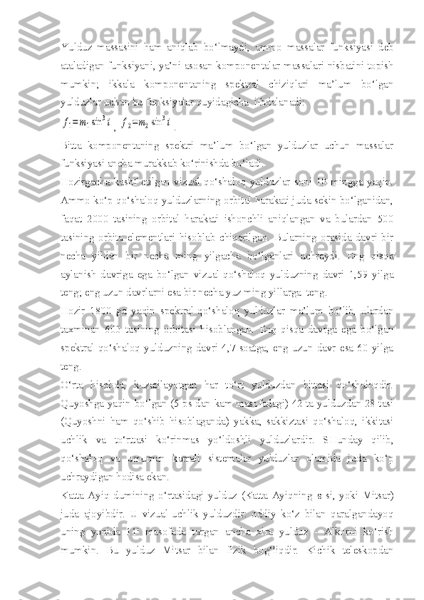 Yulduz   massasini   ham   aniqlab   bo‘lmaydi,   ammo   massalar   funksiyasi   deb
ataladigan funksiyani, ya’ni asosan komponentalar mas salari nisbatini topish
mumkin;   ikkala   komponentaning   spektral   chiziqlari   ma’lum   bo‘lgan
yulduzlar uchun bu funksiyalar quyidagicha  ifodalanadi:f1=	m1sin	3i
, 	f2=	m2sin	3i .
Bitta   komponentaning   spektri   ma’lum   bo‘lgan   yulduzlar   uchun   massalar
funksiyasi ancha murakkab ko‘rinishda bo‘ladi.
Hozirgacha   kashf   etilgan   vizual-qo‘shaloq   yulduzlar   soni   10   mingga   yaqin.
Ammo ko‘p qo‘shaloq yulduzlarning orbital harakati juda sekin bo‘lganidan,
faqat   2000   tasining   orbital   harakati   ishonchli   aniqlangan   va   bulardan   500
tasining   orbita   elementlari   hisoblab   chiqarilgan.   Bularning   orasida   davri   bir
necha   yildan   bir   necha   ming   yilgacha   bo‘lganlari   uchraydi.   Eng   qisqa
aylanish   davriga   ega   bo‘lgan   vizual-qo‘shaloq   yulduzning   davri   1,59   yilga
teng; eng uzun davrlarni esa bir necha yuz ming yillarga  teng.
Hozir   1800   ga   yaqin   spektral-qo‘shaloq   yulduzlar   ma’lum   bo‘lib,   ulardan
taxminan   600   tasining   orbitasi   hisoblangan.   Eng   qisqa   davrga   ega   bo‘lgan
spektral-qo‘shaloq   yulduzning   davri   4,7   soatga,   eng   uzun   davr   esa   60   yilga
teng.
O‘rta   hisobda,   kuzatilayotgan   har   to‘rt   yulduzdan   bittasi   qo‘shaloqdir.
Quyoshga yaqin bo‘lgan (5   ps   dan kam masofadagi) 42 ta yulduzdan 28 tasi
(Quyoshni   ham   qo‘shib   hisoblaganda)   yakka,   sakkiztasi   qo‘shaloq,   ikkitasi
uchlik   va   to‘rttasi   ko‘rinmas   yo‘ldoshli   yulduzlardir.   SHunday   qilib,
qo‘shaloq   va   umuman   karrali   sistemalar   yulduzlar   olamida   juda   ko‘p
uchraydigan hodisa ekan.
Katta   Ayiq   dumining   o‘rtasidagi   yulduz   (Katta   Ayiqning   ε   si,   yoki   Mitsar)
juda   ajoyibdir.   U   vizual-uchlik   yulduzdir:   oddiy   ko‘z   bilan   qaralgandayoq
uning   yonida   11'   masofada   turgan   ancha   xira   yulduz   -   Alkorni   ko‘rish
mumkin.   Bu   yulduz   Mitsar   bilan   fizik   bog‘liqdir.   Kichik   teleskopdan 