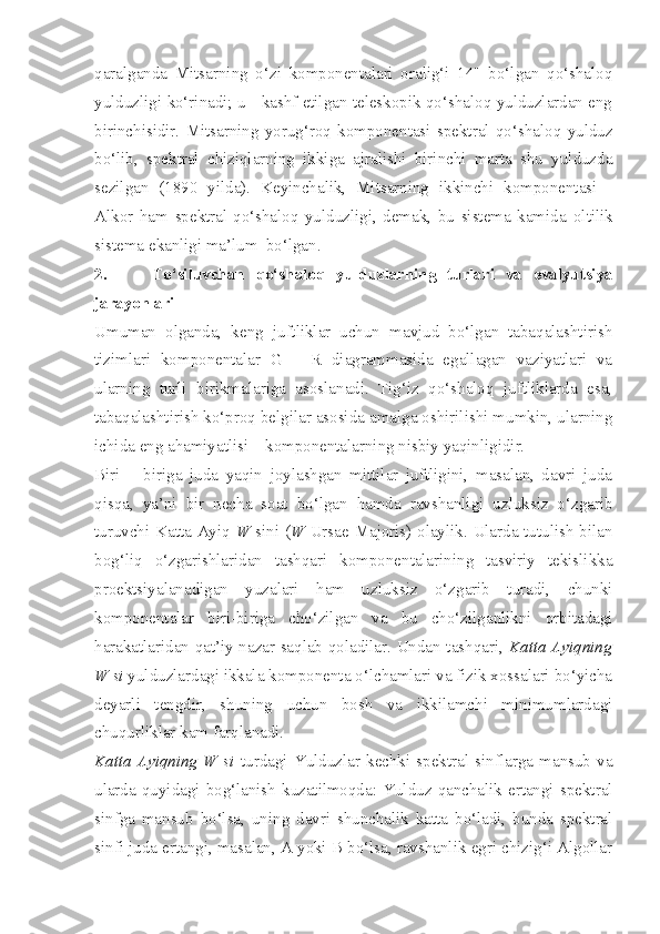 qaralganda   Mitsarning   o‘zi   komponentalari   oralig‘i   14"   bo‘lgan   qo‘shaloq
yulduzligi ko‘rinadi; u - kashf etilgan teleskopik qo‘shaloq yulduzlardan eng
birinchisidir.   Mitsarning   yorug‘roq   komponentasi   spektral   qo‘shaloq   yulduz
bo‘lib,   spektral   chiziqlarning   ikkiga   ajralishi   birinchi   marta   shu   yulduzda
sezilgan   (1890   yilda).   Keyinchalik,   Mitsarning   ikkinchi   komponentasi   -
Alkor   ham   spektral-qo‘shaloq   yulduzligi,   demak,   bu   sistema   kamida   oltilik
sistema ekanligi ma’lum  bo‘lgan.
2.         To‘siluvchan   qo‘shaloq   yulduzlarning   turlari   va   evalyutsiya
jarayonlari
Umuman   olganda,   keng   juftliklar   uchun   mavjud   bo‘lgan   tabaqalashtirish
tizimlari   komponentalar   G   –   R   diagrammasida   egallagan   vaziyatlari   va
ularning   turli   birikmalariga   asoslanadi.   Tig‘iz   qo‘shaloq   juftliklarda   esa,
tabaqalashtirish ko‘proq belgilar asosida amalga oshirilishi mumkin, ularning
ichida eng ahamiyatlisi – komponentalarning nisbiy yaqinligidir.
Biri   –   biriga   juda   yaqin   joylashgan   mittilar   juftligini,   masalan,   davri   juda
qisqa,   ya’ni   bir   necha   soat   bo‘lgan   hamda   ravshanligi   uzluksiz   o‘zgarib
turuvchi Katta Ayiq   W   sini ( W   Ursae Majoris) olaylik. Ularda tutulish bilan
bog‘liq   o‘zgarishlaridan   tashqari   komponentalarining   tasviriy   tekislikka
proektsiyalanadigan   yuzalari   ham   uzluksiz   o‘zgarib   turadi,   chunki
komponentalar   biri-biriga   cho‘zilgan   va   bu   cho‘zilganlikni   orbitadagi
harakatlaridan qat’iy nazar saqlab qoladilar. Undan tashqari,   Katta Ayiqning
W si  yulduzlardagi ikkala komponenta o‘lchamlari va fizik xossalari bo‘yicha
deyarli   tengdir,   shuning   uchun   bosh   va   ikkilamchi   minimumlardagi
chuqurliklar kam farqlanadi.
Katta   Ayiqning   W   si   turdagi   Yulduzlar   kechki   spektral   sinflarga   mansub   va
ularda  quyidagi  bog‘lanish   kuzatilmoqda:  Yulduz  qanchalik  ertangi  spektral
sinfga   mansub   bo‘lsa,   uning   davri   shunchalik   katta   bo‘ladi,   bunda   spektral
sinfi juda ertangi, masalan, A yoki B bo‘lsa, ravshanlik egri chizig‘i Algollar 