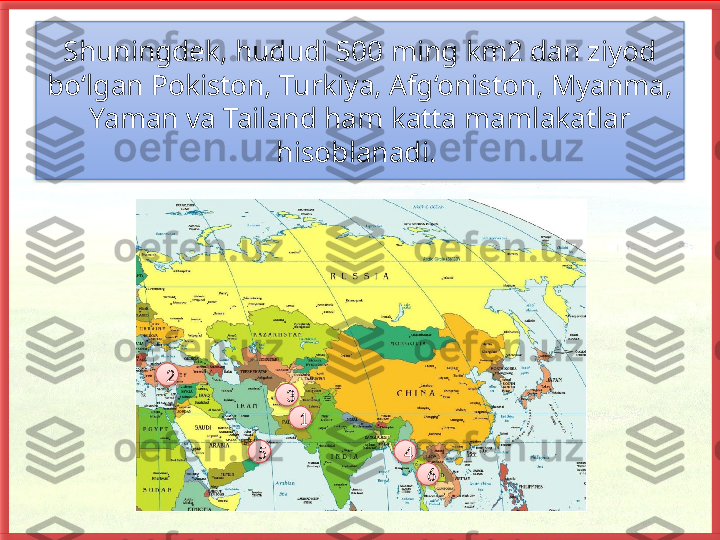 Shuningdek, hududi 500 ming km2 dan ziyod 
bo‘lgan Pokiston, Turkiya, Afg‘oniston, Myanma, 
Yaman va Tailand ham katta mamlakatlar 
hisoblanadi. 
5 432
1
6         