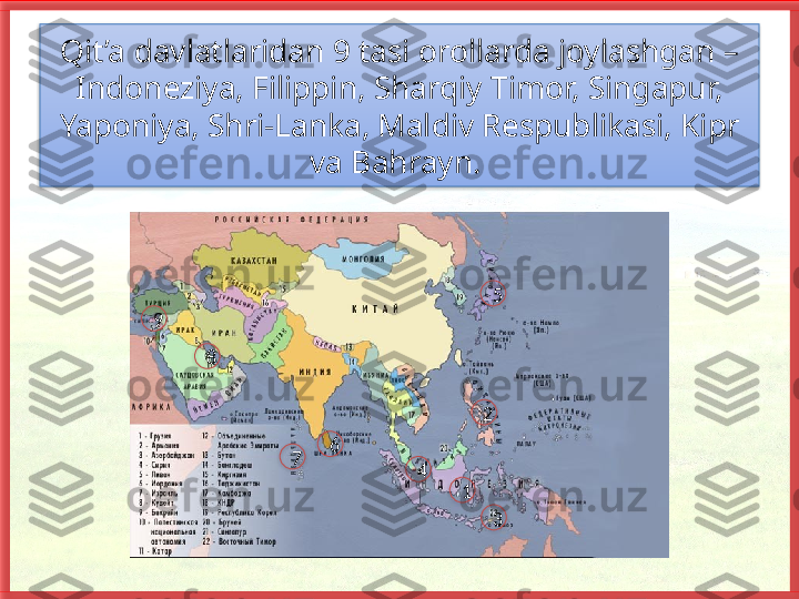 Qit’a davlatlaridan 9 tasi orollarda joylashgan – 
Indoneziya, Filippin, Sharqiy Timor, Singapur, 
Yaponiya, Shri-Lanka, Maldiv Res publikasi, Kipr 
va Bahrayn. 
9
8
7 6
4 5
2
1
3            