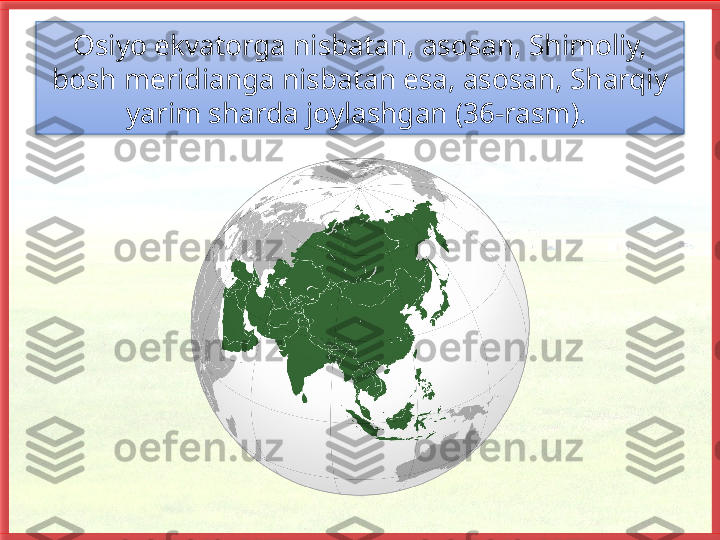 Osiyo ekvatorga nisbatan, asosan, Shimo liy, 
bosh meridianga nisbatan esa, asosan, Sharqiy 
yarim sharda joylashgan (36-rasm).    