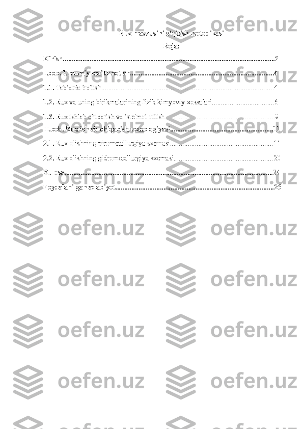 Rux mavzusini o‘qitish metodikasi
Reja :
Kirish.......................................................................................................................2
I.bob. Umumiy ma’lumotlar.................................................................................4
1.1.  Tabiatda bo'lish.................................................................................................4
1.2.  Rux va uning birikmalarining fizik-kimyoviy xossalari...................................6
1.3.  Rux ishlab chiqarish va iste'mol qilish..............................................................9
II.bob. Rux ishlab chiqarish texnologiyasi..........................................................11
2.1.  Rux olishning pirometallurgiya sxemasi..........................................................11
2.2.  Rux olishning gidrometallurgiya sxemasi........................................................20
Xulosa.....................................................................................................................24
Foydalanilgan adabiyot.........................................................................................26 