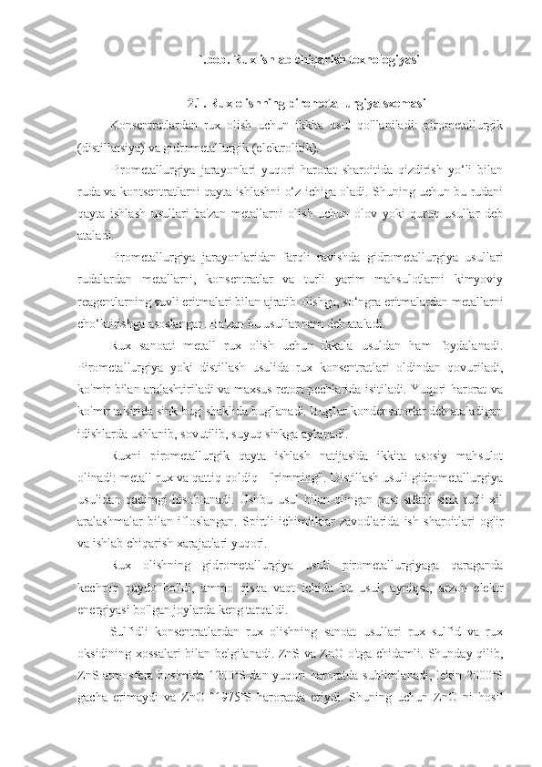 II.bob. Rux ishlab chiqarish texnologiyasi
2.1. Rux olishning pirometallurgiya sxemasi
Konsentratlardan   rux   olish   uchun   ikkita   usul   qo'llaniladi:   pirometallurgik
(distillatsiya) va gidrometallurgik (elektrolitik).
Pirometallurgiya   jarayonlari   yuqori   harorat   sharoitida   qizdirish   yo‘li   bilan
ruda va kontsentratlarni qayta ishlashni o‘z ichiga oladi. Shuning uchun bu rudani
qayta   ishlash   usullari   ba'zan   metallarni   olish   uchun   olov   yoki   quruq   usullar   deb
ataladi.
Pirometallurgiya   jarayonlaridan   farqli   ravishda   gidrometallurgiya   usullari
rudalardan   metallarni,   konsentratlar   va   turli   yarim   mahsulotlarni   kimyoviy
reagentlarning suvli eritmalari bilan ajratib olishga, so‘ngra eritmalardan metallarni
cho‘ktirishga asoslangan. Ba'zan bu usullar nam deb ataladi.
Rux   sanoati   metall   rux   olish   uchun   ikkala   usuldan   ham   foydalanadi.
Pirometallurgiya   yoki   distillash   usulida   rux   konsentratlari   oldindan   qovuriladi,
ko'mir bilan aralashtiriladi va maxsus retort pechlarida isitiladi. Yuqori harorat va
ko'mir ta'sirida sink bug' shaklida bug'lanadi. Bug'lar kondensatorlar deb ataladigan
idishlarda ushlanib, sovutilib, suyuq sinkga aylanadi.
Ruxni   pirometallurgik   qayta   ishlash   natijasida   ikkita   asosiy   mahsulot
olinadi: metall rux va qattiq qoldiq - "rimming". Distillash usuli gidrometallurgiya
usulidan   qadimgi   hisoblanadi.   Ushbu   usul   bilan   olingan   past   sifatli   sink   turli   xil
aralashmalar   bilan   ifloslangan.   Spirtli   ichimliklar   zavodlarida   ish   sharoitlari   og'ir
va ishlab chiqarish xarajatlari yuqori. 
Rux   olishning   gidrometallurgiya   usuli   pirometallurgiyaga   qaraganda
kechroq   paydo   bo'ldi,   ammo   qisqa   vaqt   ichida   bu   usul,   ayniqsa,   arzon   elektr
energiyasi bo'lgan joylarda keng tarqaldi.
Sulfidli   konsentratlardan   rux   olishning   sanoat   usullari   rux   sulfid   va   rux
oksidining xossalari bilan belgilanadi. ZnS va ZnO o'tga chidamli. Shunday qilib,
ZnS atmosfera bosimida 1200˚S dan yuqori haroratda sublimlanadi, lekin 2000˚S
gacha   erimaydi   va   ZnO   ˜1975˚S   haroratda   eriydi.   Shuning   uchun   ZnO   ni   hosil 