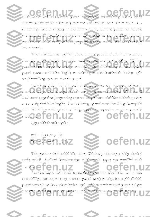 qilish   uchun   ZnS   oksidlanishi   yuqori   haroratlarda   materialning   dispers   qattiq
holatini   saqlab   qolish   hisobiga   yuqori   tezlikda   amalga   oshirilishi   mumkin.   Rux
sulfidining   oksidlanish   jarayoni   ekzotermik   bo'lib,   etarlicha   yuqori   haroratlarda
yoqilg'i talab qilmaydi (issiqlik chiqarish tezligi reaksiya issiqligi tufayli haroratni
saqlab turish uchun etarli) va hatto jarayonni energiya manbai sifatida ishlatishga
imkon beradi.
Sinkni oksiddan kamaytirish juda ko'p energiya talab qiladi. Shuning uchun,
pirometallurgik qaytarilish yuqori haroratda va qaytaruvchi vosita bo'lgan CO ning
yuqori   konsentratsiyasida   amalga   oshiriladi.   Elektrolitik   pasayish,   shuningdek,
yuqori   quvvat   sarfi   bilan   bog'liq   va   sinkning   chiqishi   kuchlanishi   boshqa   og'ir
rangli metallarga qaraganda ancha yuqori.
Tarixiy   jihatdan   birinchi   usul   pirometallurgiya   edi.   Rux   xomashyosini
pirometallurgiya   usulida   qayta   ishlash   texnologik   sxemasi   rasmda   keltirilgan.   2
Usul texnologiyasi va jarayonning apparat dizayni ruxni oksiddan olishning o'ziga
xos xususiyatlari bilan bog'liq. Rux oksidining uglerod metalli va CO ga kamayishi
1000-1200˚S haroratda, ya'ni  hosil  bo'lgan sinkning  qaynash  nuqtasidan  yuqorida
sodir bo'ladi.
Qayta tiklash reaktsiyalari:
ZnO  +  C  ↔  Zn 
g  +  CO
ZnO  +  CO  ↔  Zn 
g  +  CO 
2
Sink gazining shakllanishi bilan birga. Chiqindi jinslarning tarkibiy qismlari
qattiq   qoladi.   Bug'larni   kondensatsiya   qilish   orqali   suyuq   rux   metallini   olish
mumkin.
Pirometallurgik   rux   ishlab   chiqarish   sxemasining   afzalliklari   uning   past
bosqichliligi,   ruxning   metallga   nisbatan   yuqori   darajada   to'g'ridan-to'g'ri   olinishi,
yuqori samarali uzluksiz uskunalardan foydalanish va temir miqdori yuqori bo'lgan
past sifatli xom ashyoni qayta ishlash qobiliyatidir. mishyak, surma va kremniy. 