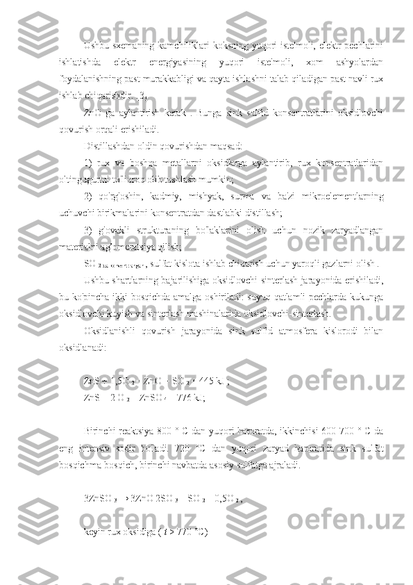 Ushbu sxemaning kamchiliklari koksning yuqori iste'moli, elektr pechlarini
ishlatishda   elektr   energiyasining   yuqori   iste'moli,   xom   ashyolardan
foydalanishning past murakkabligi va qayta ishlashni talab qiladigan past navli rux
ishlab chiqarishdir. [3]
ZnO   ga   aylantirish   kerak   .   Bunga   sink   sulfid   konsentratlarini   oksidlovchi
qovurish orqali erishiladi.
Distillashdan oldin qovurishdan maqsad:
1)   rux   va   boshqa   metallarni   oksidlarga   aylantirib,   rux   konsentratlaridan
oltingugurtni to'liqroq olib tashlash mumkin;
2)   qo'rg'oshin,   kadmiy,   mishyak,   surma   va   ba'zi   mikroelementlarning
uchuvchi birikmalarini konsentratdan dastlabki distillash;
3)   g'ovakli   strukturaning   bo'laklarini   olish   uchun   nozik   zaryadlangan
materialni aglomeratsiya qilish;
SO 
2 da konsentrlangan  , sulfat kislota ishlab chiqarish uchun yaroqli gazlarni olish .
Ushbu shartlarning bajarilishiga oksidlovchi-sinterlash jarayonida erishiladi,
bu ko'pincha ikki bosqichda amalga oshiriladi: suyuq qatlamli pechlarda kukunga
oksidlovchi kuyish va sinterlash mashinalarida oksidlovchi-sinterlash.
Oksidlanishli   qovurish   jarayonida   sink   sulfid   atmosfera   kislorodi   bilan
oksidlanadi:
ZnS + 1,5O 
2  = ZnO + SO 
2  + 445  kJ  ; 
ZnS  + 2  O 
2  =  ZnSO 
4  + 776 kJ; 
Birinchi reaktsiya 800 ° C dan yuqori haroratda, ikkinchisi 600-700 ° C da
eng   intensiv   sodir   bo'ladi.   720   °C   dan   yuqori   zaryad   haroratida   sink   sulfat
bosqichma-bosqich, birinchi navbatda asosiy sulfatga ajraladi.
3ZnSO 
3  → 3ZnO 2SO 
3  + SO 
2  + 0,5O 
2  , 
keyin rux oksidiga (  t   > 770 °C) 