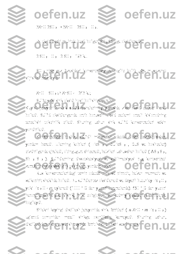 3ZnO 2SO 
3  → 3ZnO + 2SO 
2  + O 
2  .  
IN   oksidlovchi muhitda hosil bo'lgan  SO 
2  SO 
3  ga oksidlanadi :
2 SO 
2  + O 
2  = 2 SO 
3  + 193 kJ. 
SO  
3   ning   gaz   fazasidagi   konsentratsiyaga   bog'liq   bo'lib   ,   bu   muvozanat
siljishini belgilaydi.
ZnO + SO 
3   ⇄  ZnSO 
4  + 243 kJ; 
Sulfat yoki sink oksidi hosil bo'lishiga qarab.
Kuyish   jarayonida   sink   sulfid   donalarining   yuzasida   zich   oksid   qatlami   hosil
bo'ladi.   Sulfid   oksidlanganda   ortib   boruvchi   oksid   qatlami   orqali   kislorodning
tarqalishi   to'sqinlik   qiladi.   Shuning   uchun   sink   sulfid   konsentratlari   sekin
yondiriladi.
Konsentratdagi   boshqa   sulfidli   minerallar   odatda   olovni   tezlashtirishga
yordam   beradi.   Ularning   ko'plari   (   FeS  
2   ,   CuFeS  
2   ,   CuS   va   boshqalar)
qizdirilganda ajraladi, oltingugurt chiqaradi, ba'zilari uchuvchan bo'ladi ( AS 
2   S 
3   ,
Sb  
2   S  
3   ).   Sulfidlarning   dissotsiatsiyasi   va   sublimatsiyasi   rux   kontsentrati
zarralarining g'ovakligini oshirishga yordam beradi.
Rux   konsentratlaridagi   temir   odatda   pirit   va   pirrotit,   ba'zan   marmatit   va
xalkopirit shaklida bo'ladi. Bu sulfidlar tez oksidlanadi va deyarli butunlay  Fe 
2  O 
3
yoki   Fe  
3   O  
4   ga aylanadi (1000 ° C dan yuqori haroratlarda). 650 ° C dan yuqori
haroratlarda   Fe  
2   O  
3   sink,   mis,   qo'rg'oshin   va   kadmiy   oksidlarini   ferritlarga
bog'laydi.
Shlakni   keyingi   distillash   jarayonida   sink   ferritlari   (   n   ZnO   ·   m   Fe  
2   O  
3   )
uglerod   tomonidan   metall   sinkga   osonlikcha   kamayadi.   Shuning   uchun,
distillashdan oldin qovurish paytida ferrit hosil bo'lishi xavfli emas. 