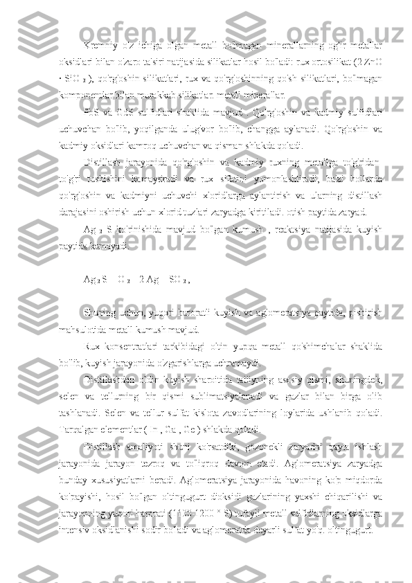 Kremniy   o'z   ichiga   olgan   metall   bo'lmagan   minerallarning   og'ir   metallar
oksidlari bilan o'zaro ta'siri natijasida silikatlar hosil bo'ladi: rux ortosilikat (2 ZnO
· SiO  
2   ), qo'rg'oshin silikatlari, rux va qo'rg'oshinning qo'sh silikatlari, bo'lmagan
komponentlar bilan murakkab silikatlar. metall minerallar.
PbS   va   GdS   sulfidlari   shaklida   mavjud   .   Qo'rg'oshin   va   kadmiy   sulfidlari
uchuvchan   bo'lib,   yoqilganda   ulug'vor   bo'lib,   changga   aylanadi.   Qo'rg'oshin   va
kadmiy oksidlari kamroq uchuvchan va qisman shlakda qoladi.
Distillash   jarayonida   qo'rg'oshin   va   kadmiy   ruxning   metallga   to'g'ridan-
to'g'ri   tushishini   kamaytiradi   va   rux   sifatini   yomonlashtiradi,   ba'zi   hollarda
qo'rg'oshin   va   kadmiyni   uchuvchi   xloridlarga   aylantirish   va   ularning   distillash
darajasini oshirish uchun xlorid tuzlari zaryadga kiritiladi. otish paytida zaryad.
Ag  
2   S   ko'rinishida   mavjud   bo'lgan   kumush   ,   reaktsiya   natijasida   kuyish
paytida kamayadi.
Ag 
2  S + O 
2  = 2 Ag + SO 
2  , 
Shuning   uchun,   yuqori   haroratli   kuyish   va   aglomeratsiya   paytida,   pishirish
mahsulotida metall kumush mavjud.
Rux   konsentratlari   tarkibidagi   oltin   yupqa   metall   qo'shimchalar   shaklida
bo'lib, kuyish jarayonida o'zgarishlarga uchramaydi.
Distillashdan   oldin   kuyish   sharoitida   talliyning   asosiy   qismi,   shuningdek,
selen   va   tellurning   bir   qismi   sublimatsiyalanadi   va   gazlar   bilan   birga   olib
tashlanadi.   Selen   va   tellur   sulfat   kislota   zavodlarining   loylarida   ushlanib   qoladi.
Tarqalgan elementlar ( In , Ga , Ge ) shlakda qoladi.
Distillash   amaliyoti   shuni   ko'rsatdiki,   gözenekli   zaryadni   qayta   ishlash
jarayonida   jarayon   tezroq   va   to'liqroq   davom   etadi.   Aglomeratsiya   zaryadga
bunday   xususiyatlarni   beradi.   Aglomeratsiya   jarayonida   havoning   ko'p   miqdorda
ko'payishi,   hosil   bo'lgan   oltingugurt   dioksidi   gazlarining   yaxshi   chiqarilishi   va
jarayonning yuqori harorati (1100-1200 ° S) tufayli metall sulfidlarning oksidlarga
intensiv oksidlanishi sodir bo'ladi va aglomeratda deyarli sulfat yo'q. oltingugurt. 