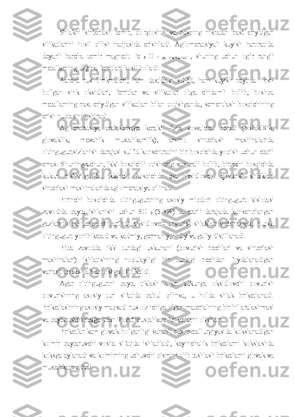 Shlakni   sinterlash   temir,   qo'rg'oshin   va   ruxning   nisbatan   past   eriydigan
silikatlarini   hosil   qilish   natijasida   erishiladi.   Aglomeratsiyali   kuyish   haroratida
deyarli   barcha   temir   magnetit   Fe  
3   O  
4   ga   oksidlanadi   ,   shuning   uchun   og'ir   rangli
metallarning ozgina ferritlari hosil bo'ladi.
Barcha   rux   birikmalari,   ham   dastlabki   sulfid,   ham   kuyish   paytida   hosil
bo'lgan   sink   oksidlari,   ferritlar   va   silikatlar   o'tga   chidamli   bo'lib,   boshqa
metallarning  past  eriydigan silikatlari   bilan qotishganda,  sementlash  bosqichining
erish nuqtasini oshiradi.
Aglomeratsiya   aralashmaga   kerakli   fizik   xossalarni   beradi   (bo'laklilik,
g'ovaklik,   mexanik   mustahkamlik),   ammo   sinterlash   mashinalarida
oltingugurtsizlanish darajasi sulfid konsentratini bir bosqichda yoqish uchun etarli
emas. Shuning uchun, ikki  bosqichli  otish eng samarali  bo'lib, birinchi  bosqichda
kukun   pishirilganda,   ikkinchi   bosqichda   esa   oksidlovchi   qovurish   shlaklari
sinterlash mashinalarida aglomeratsiya qilinadi.
Birinchi   bosqichda   oltingugurtning   asosiy   miqdori   oltingugurt   kislotasi
zavodida   qayta   ishlanishi   uchun   SO  
2   (5-8%)   da   etarli   darajada   konsentrlangan
gazlarni olish uchun chiqariladi, oksidlovchi qovurish shlaklari sinterlanadi;  Bunda
oltingugurt yonib ketadi va kadmiy, germaniy, indiy va galiy distillanadi.
Bitta   zavodda   ikki   turdagi   uskunani   (qovurish   pechlari   va   sinterlash
mashinalari)   ishlatishning   noqulayligi   bir   turdagi   pechdan   foydalanadigan
variantlarni ishlab chiqishga olib keldi.
Agar   oltingugurtni   qayta   tiklash   bilan   kukunga   oksidlovchi   qovurish
qovurishning   asosiy   turi   sifatida   qabul   qilinsa,   u   holda   shlak   briketlanadi.
Briketlashning asosiy maqsadi rux o'z ichiga olgan materialning bir hil aralashmasi
va qaytaruvchi reagentdan iborat mustahkam briketlarni olishdir.
Briketlar kam g'ovak bo'lganligi sababli rux metallurgiyasida kokslanadigan
ko'mir   qaytaruvchi   vosita   sifatida   ishlatiladi,   keyinchalik   briketlarni   kokslashda
koksga aylanadi va ko'mirning uchuvchi qismini olib tashlash briketlarni g'ovak va
mustahkam qiladi. 