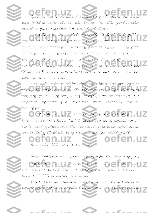 Qovurilgan   rux   kontsentratlarini   briketlash   eng   ko'p   vertikal   retortalarda
qayta   ishlashda   qo'llaniladi,   bu   erda   distillash   haroratida   yumshatmasdan
materialning yuqori mustahkamligi va porozligi talab qilinadi.
Boshqa   hollarda,   ular   sinterlash   mashinasida   oksidlovchi   otish   yo'lidan
boradilar. Shu bilan birga, oltingugurtdan foydalanish ko'pincha e'tibordan chetda
qoladi,   chunki   aglomeratsiyali   qovurishning   gazlari   SO  
2   da   yomon   .   Oltingugurtni
utilizatsiya  qilish  uchun gaz aylanmasi  bilan sinterlash mashinalarining  ishlashini
yoki pastdan portlash bilan sinterlash mashinalarini ishlatishni tashkil qilish kerak.
Rux   sulfid   kontsentratining   pastdan   puflanadigan   mashinalarda   aglomeratsiyasi
4% dan ortiq SO  
2  ni  o'z  ichiga  olgan   va sulfat kislota ishlab chiqarish uchun mos bo'lgan
qovurilgan gazlarni hosil qiladi.
Bir bosqichli otishni qo'llash imkoniyati rux o'z ichiga olgan xom ashyoning
tarkibi,   unda   sinterlashdan   oldin   olib   tashlanishi   kerak   bo'lgan   aralashmalar
mavjudligi   (odatda   qo'rg'oshin,   kadmiy,   mishyak,   surma   va   boshqalar)   bilan
belgilanadi.   aglomerat   yoki   briketlardan   sinkni   keyinchalik   distillash
texnologiyasi.
ZnO   shaklida   bo'lib   ,   distillash   paytida   kamayadi   va   sublimatsiyalanadi.
Sinkning bir qismi sink ferritlari (   n  ZnO ·  m  Fe 
2   O 
3 )   shaklida zaryadda mavjud .
Rux ferritlarining uglerod oksidi bilan o'zaro ta'siri natijasida rux bug'lari va quyi
temir oksidlari ajralib chiqadi. Bunga misol qilib reaktsiyani keltirish mumkin
ZnO Fe 
2  O 
3  + 2CO = Zn 
g  + 2 FeO + 2CO 
2  . 
Sinkni   ferritlardan   to'liq   ajratib   olish   mumkin.   Shu   bilan   birga,   rux
ferritining   sezilarli   miqdori   bilan   zaryadning   erishi   mumkin,   bu   esa   jantdagi
sinkning yo'qolishiga va retortlarning ishdan chiqishiga olib keladi. Sink ferritlarini
yo'q qilish 1200 ° C da juda kuchli sodir bo'ladi.
Sink   silikatlari   aglomeratda   oz   miqdorda   tabiiy   minerallar   shaklida   va
qovurish paytida hosil bo'lgan silikatlar shaklida mavjud. Ular distillash sharoitida 