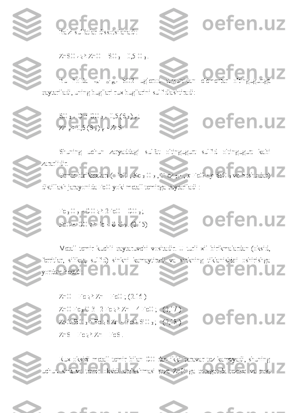 Ba'zi sulfatlar dissotsilanadi:
ZnSO 
4  ⇄   ZnO + SO 
2  + 0,5 O 
2  . 
Bu   holda  
hosil   bo'lgan   SO2   uglerod   tomonidan   elementar   oltingugurtga
qaytariladi, uning bug'lari rux bug'larini sulfidlashtiradi:
SO 
2  + C = CO 
2  + 0,5 (S 
2  ) 
g  ; 
Zn 
g  + 0,5 (S 
2  ) 
g  = ZnS 
Shuning   uchun   zaryaddagi   sulfat   oltingugurt   sulfid   oltingugurt   kabi
zararlidir.
Temir birikmalari (   FeO   ,   Fe  
2   O  
3   ,   F   ez  
O   4   ,   x   FeO   ·   y   SiO  
2   va boshqalar)
distillash jarayonida FeO  yoki metall temirga qaytariladi :
Fe 
2  O 
3  + CO  ⇄   2FeO + CO 
2  ; 
FeO + CO  ⇄   Fe +  C  O 
2  .  (2.15)
Metall   temir   kuchli   qaytaruvchi   vositadir.   U   turli   xil   birikmalardan   (oksid,
ferritlar,   silikat,   sulfid)   sinkni   kamaytiradi   va   sinkning   tiklanishini   oshirishga
yordam beradi:
ZnO  +  Fe   ⇄   Zn  +  FeO  ;  (2.16 )
ZnO  Fe 
2  O 3 
+  2  Fe   ⇄   Zn  + 4  FeO  ;  (2,17 )
ZnO SiO 
2  + Fe  ⇄  Zn + FeO SiO 
2  ;  (2,18 )
ZnS  +  Fe   ⇄   Zn  +  FeS  . 
Rux   oksidi   metall   temir   bilan   CO   dan   ikki   baravar   tez   kamayadi,   shuning
uchun   sink   va   temir   oksidi   aralashmasi   toza   ZnO   ga   qaraganda   tezroq   va   past 