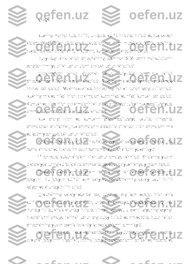 Kirish
Ruxning  manbai  ruda  bo'lib,  u  odatda  sulfid  holatida  bo'ladi   va  rux  asosan
sfalerit   (ZnS)   bilan   ifodalanadi.   Rudalar   har   doim   murakkab   bo'lib,   tarkibida
ruxdan tashqari qo'rg'oshin, mis, temir, kumush va boshqalar mavjud.
Dunyodagi   sink   ishlab   chiqarishning   taxminan   50%   temir   mahsulotlarini
zangdan himoya qilish uchun ularni qoplash uchun ishlatiladi.
Qotishmalarni   ishlab   chiqarish   uchun   dunyodagi   jami   rux   ishlab
chiqarishning   30%   dan   ortig'i   ishlatiladi.   Ruxning   mis   va   qalay   bilan   qotishmasi
bronza   deb   ataladi.   Mashinasozlikda   bronzaning   har   xil   turlari   keng   qo'llaniladi.
Ruxning mis va nikel bilan qotishmalari  kupronikel  va nikel  kumush deb ataladi.
Kumush va oltin bilan qotishmalar hosil qilish qobiliyati tufayli rux metallurgiyada
qimmatbaho metallarni olish uchun ishlatiladi.
Rux   changi   oltin   va   kumushni   gidrometallurgiya   usulida   olinganda
eritmalardan cho’ktirish, rux eritmalarini elektroliz qilishdan oldin eritmalarni mis
va kadmiydan tozalash uchun ishlatiladi.
Sink oksidi kauchuk ishlab chiqarish va qayta ishlashda keng qo'llaniladi. Bu
rezina shinalar va boshqa bir qator rezina mahsulotlar sifatini yaxshilaydi.
0 S  
haroratda kukun shlakini olish uchun amalga oshiriladi. Shlakning yuqori
dispersiyasi uning sulfat kislota eritmasida tez va to'liq yuvilishiga yordam beradi.
Qovurish   -   sink   xom   ashyosini   issiqlik   bilan   ishlov   berishning   heterojen
jarayoni.   Bu   jarayon   sulfidli   xom   ashyoni   oksidlanishning   asosiy   usuli   bo'lib
kelgan va shunday bo'lib qoladi.
Qovurishning   asosiy   vazifasi   tez,   to'liq   va   eng   kam   xarajat   bilan   sink
sulfidini   sink   oksidiga   aylantirishdir,   undan   sinkni   qayta   tiklash   yanada   oqilona.
Bunday  holda, shlak   shunday  holatda olinishi  kerakki, u  texnologiyaning keyingi
bosqichlarini amalga oshirish uchun eng qulay bo'ladi va pirovardida butun ishlab
chiqarishning yuqori texnik-iqtisodiy ko'rsatkichlarini ta'minlaydi.
Ishning   maqsadi:   Rux   konsentratlarini   suyultirilgan   qatlamli   pechda
qovurish jarayonini o'rganish, optimal jarayon parametrlarini tanlash va material va 