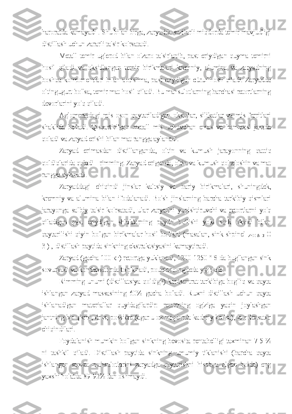 haroratda kamayadi  . Shu bilan birga, zaryadda sezilarli miqdorda temir mavjudligi
distillash uchun zararli ta'sir ko'rsatadi.
Metall   temir   uglerod   bilan   o'zaro   ta'sirlanib,   past   eriydigan   quyma   temirni
hosil   qiladi   va   oksidlangan   temir   birikmalari   kremniy,   alumina   va   zaryadning
boshqa komponentlari  bilan qotishma, past  eriydigan cüruf  hosil  qiladi. Zaryadda
oltingugurt bo'lsa, temir mat hosil qiladi. Bu mahsulotlarning barchasi retortlarning
devorlarini yo'q qiladi.
Aglomeratdagi   mis   oson   qaytariladigan   oksidlar,   silikatlar   va   mis   ferritlari
shaklida   bo'ladi.   Qisqartirilgan   metall   mis   uchuvchan   emas   va   hammasi   jantda
qoladi va zaryad erishi bilan mat rangga aylanadi.
Zaryad   erimasdan   distillanganda,   oltin   va   kumush   jarayonning   qattiq
qoldiqlarida qoladi - rimming. Zaryad eriganda, oltin va kumush qo'rg'oshin va mat
rangga aylanadi.
Zaryaddagi   chiqindi   jinslar   kaltsiy   va   bariy   birikmalari,   shuningdek,
kremniy   va   alumina   bilan   ifodalanadi.   Bo'sh   jinslarning   barcha   tarkibiy   qismlari
jarayonga   salbiy   ta'sir   ko'rsatadi,   ular   zaryadni   yopishtiruvchi   va   retortlarni   yo'q
qiladigan   past   eriydigan   shlaklarning   paydo   bo'lishi   yoki   sink   oksidi   bilan
qaytarilishi  qiyin bo'lgan birikmalar hosil  bo'lishi  (masalan,  sink shpinel  
ZnO   Al   2   O
3 ) , 
  distillash paytida sinkning ekstraktsiyasini kamaytiradi.
Zaryad (gacha 100 кг) retortga yuklanadi, 1200-1250 ° S da bug'langan sink
sovutiladi va kondensatorda to'planadi, poucier longueda yig'iladi.
Rimming unumi (distillatsiya qoldig'i) kontsentrat tarkibiga bog'liq va qayta
ishlangan   zaryad   massasining   60%   gacha   bo'ladi.   Ruxni   distillash   uchun   qayta
ishlanadigan   materiallar   quyidagilardir:   retortning   og'ziga   yaqin   joylashgan
jantning bir qismi, dros, possière (agar u oz miqdorda kadmiy bo'lsa), kondensator
chiqindilari.
Foydalanish mumkin bo'lgan sinkning bevosita rentabelligi taxminan 7-5 %
ni   tashkil   qiladi.   Distillash   paytida   sinkning   umumiy   tiklanishi   (barcha   qayta
ishlangan   sanoat   mahsulotlarini   zaryadga   qaytarishni   hisobga   olgan   holda)   eng
yaxshi holatda 89-92% dan oshmaydi. 