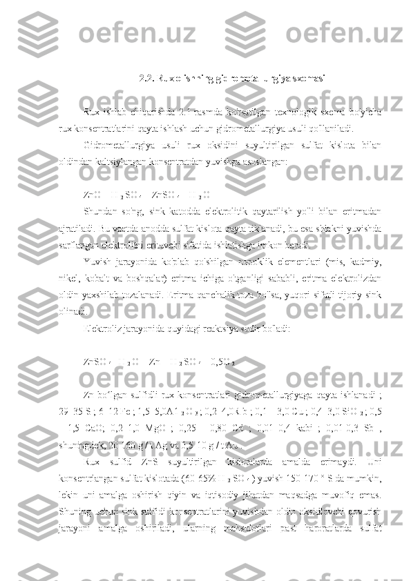 2.2. Rux olishning gidrometallurgiya sxemasi
Rux   ishlab   chiqarishda   2.1-rasmda   ko'rsatilgan   texnologik   sxema   bo'yicha
rux konsentratlarini qayta ishlash uchun gidrometallurgiya usuli qo'llaniladi.
Gidrometallurgiya   usuli   rux   oksidini   suyultirilgan   sulfat   kislota   bilan
oldindan kaltsiylangan konsentratdan yuvishga asoslangan:
ZnO + H 
2  SO 
4  = ZnSO 
4  + H 
2  O
Shundan   so'ng,   sink   katodda   elektrolitik   qaytarilish   yo'li   bilan   eritmadan
ajratiladi. Bu vaqtda anodda sulfat kislota qayta tiklanadi, bu esa shlakni yuvishda
sarflangan elektrolitni erituvchi sifatida ishlatishga imkon beradi.
Yuvish   jarayonida   ko'plab   qo'shilgan   nopoklik   elementlari   (mis,   kadmiy,
nikel,   kobalt   va   boshqalar)   eritma   ichiga   o'tganligi   sababli,   eritma   elektrolizdan
oldin yaxshilab tozalanadi. Eritma qanchalik toza bo'lsa, yuqori sifatli tijoriy sink
olinadi.
Elektroliz jarayonida quyidagi reaktsiya sodir bo'ladi:
ZnSO 
4  +H 
2  O = Zn + H 
2  SO 
4  + 0,5O 
2
Zn   bo lgan   sulfidli   rux  konsentratlari   gidrometallurgiyaga  qayta   ishlanadi   ;ʻ
29–35 S ; 6–12 Fe ; 1,5–5,0A1 
2  O 
3  ; 0,2–4,0R b ; 0,1 – 3,0 Cu ; 0,4–3,0 SiO 
2  ; 0,5
-   1,5   CaO;   0,2–1,0   MgO   ;   0,25   -   0,80   Cd   ;   0,01–0,4   kabi   ;   0,01-0,3   Sb   ,
shuningdek, 20-160 g / t Ag va 0,5-10 g / t Au .
Rux   sulfid   ZnS   suyultirilgan   kislotalarda   amalda   erimaydi.   Uni
konsentrlangan sulfat kislotada (60-65% H 
2  SO 
4  ) yuvish 150-170 ° S da mumkin,
lekin   uni   amalga   oshirish   qiyin   va   iqtisodiy   jihatdan   maqsadga   muvofiq   emas.
Shuning uchun sink sulfidi  konsentratlarini  yuvishdan oldin oksidlovchi  qovurish
jarayoni   amalga   oshiriladi,   ularning   mahsulotlari   past   haroratlarda   sulfat 