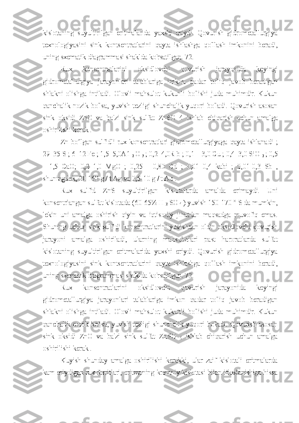 kislotaning   suyultirilgan   eritmalarida   yaxshi   eriydi.   Qovurish   gidrometallurgiya
texnologiyasini   sink   kontsentratlarini   qayta   ishlashga   qo'llash   imkonini   beradi,
uning sxematik diagrammasi shaklda ko'rsatilgan. 72.
Rux   konsentratlarini   oksidlovchi   qovurish   jarayonida   keyingi
gidrometallurgiya   jarayonlari   talablariga   imkon   qadar   to'liq   javob   beradigan
shlakni   olishga   intiladi.   Olovli   mahsulot   kukunli   bo'lishi   juda   muhimdir.   Kukun
qanchalik   nozik   bo'lsa,   yuvish   tezligi   shunchalik   yuqori   bo'ladi.   Qovurish   asosan
sink   oksidi   ZnO   va   ba'zi   sink   sulfat   ZnSO   4   ishlab   chiqarish
  uchun   amalga
oshirilishi kerak .
Zn   bo lgan   sulfidli   rux  konsentratlari   gidrometallurgiyaga  qayta   ishlanadi   ;ʻ
29–35 S ; 6–12 Fe ; 1,5–5,0A1 
2  O 
3  ; 0,2–4,0R b ; 0,1 – 3,0 Cu ; 0,4–3,0 SiO 
2  ; 0,5
-   1,5   CaO;   0,2–1,0   MgO   ;   0,25   -   0,80   Cd   ;   0,01–0,4   kabi   ;   0,01-0,3   Sb   ,
shuningdek, 20-160 g / t Ag va 0,5-10 g / t Au .
Rux   sulfid   ZnS   suyultirilgan   kislotalarda   amalda   erimaydi.   Uni
konsentrlangan sulfat kislotada (60-65% H 
2  SO 
4  ) yuvish 150-170 ° S da mumkin,
lekin   uni   amalga   oshirish   qiyin   va   iqtisodiy   jihatdan   maqsadga   muvofiq   emas.
Shuning uchun sink sulfidi  konsentratlarini  yuvishdan oldin oksidlovchi  qovurish
jarayoni   amalga   oshiriladi,   ularning   mahsulotlari   past   haroratlarda   sulfat
kislotaning   suyultirilgan   eritmalarida   yaxshi   eriydi.   Qovurish   gidrometallurgiya
texnologiyasini   sink   kontsentratlarini   qayta   ishlashga   qo'llash   imkonini   beradi,
uning sxematik diagrammasi shaklda ko'rsatilgan. 72.
Rux   konsentratlarini   oksidlovchi   qovurish   jarayonida   keyingi
gidrometallurgiya   jarayonlari   talablariga   imkon   qadar   to'liq   javob   beradigan
shlakni   olishga   intiladi.   Olovli   mahsulot   kukunli   bo'lishi   juda   muhimdir.   Kukun
qanchalik   nozik   bo'lsa,   yuvish   tezligi   shunchalik   yuqori   bo'ladi.   Qovurish   asosan
sink   oksidi   ZnO   va   ba'zi   sink   sulfat   ZnSO  
4   ishlab   chiqarish   uchun   amalga
oshirilishi kerak .
Kuyish   shunday   amalga   oshirilishi   kerakki,   ular   zaif   kislotali   eritmalarda
kam eriydigan rux ferritlari, eritmaning kremniy kislotasi bilan ifloslanishiga hissa 