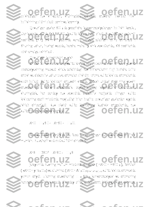 qo'shadigan   rux   silikatlari,   shuningdek   kislotada   eruvchan   oksidlar   hosil
bo'lishining oldini oladi. temir va kremniy.
Qovurilgan   gazlar   SO  
2   da   yetarlicha   konsentratsiyalangan   bo   lishi   kerak   ,
ular kontakt usulida (>3,5% SO 
2  ) sulfat kislota hosil qiladi. Suyultirilgan qatlamli
pechlarda   (FB)   pishirish   yuqorida   sanab   o'tilgan   talablarni   to'liq   qondiradi   .
Shuning   uchun,   hozirgi   vaqtda,   barcha   mahalliy   sink   zavodlarida,   KS   pechlarida
otish amalga oshiriladi . 
Qovurilgan konsentratni yuvish
Shlakli   komponentlarning  sulfat   kislota   bilan   o'zaro   ta'siri   .   Shlakni   yuvish
operatsiyasining   maqsadi   shlak   tarkibidagi   rux   birikmalarini   iloji   boricha   to'liq
eritish va elektroliz uchun toza eritmalar olishdir. Eritma sulfat kislota eritmalarida
sodir   bo'ladi.   Sulfat   kislotani   erituvchi   sifatida   tanlash   undagi   ZnO   ning   yaxshi
eruvchanligi   ,   sinkni   elektrolitik   qaytarilishning   keyingi   ish   sharoitlari,
shuningdek,   har   qanday   rux   zavodida   elektroliz   natijasida   olingan   sulfat
kislotaning etarli miqdorda mavjudligi bilan bog'liq. qovurilgan gazlardan saytida
ishlab   chiqariladi.   Rux   oksidi   sulfat   kislotaning   kuchsiz   eritmalarida,   rux
sulfatning  - suvda yaxshi eriydi:
ZnO   +  H 
2  S  0 
4  =  ZnSO 
4  +  H 
2  O. 
Rux sulfid   ZnS   qizdirilganda faqat konsentrlangan sulfat kislotada eritilishi
mumkin. Bu zaharli vodorod sulfidini chiqaradi:
ZnS  +  H2SO4  =  ZnSO 
4   +  H 
2  S 
jarayonida   ruxning ma’lum miqdorda silikatlar ( nZnO • mSiO  
2   ), ferritlari
( xZnO • yFe 
2  O 
3  ) va aluminat ( ZnO • Al 
2  O 
3 ) hosil bo‘ladi, ular  sulfat kislota eritmasida
yomon   eriydi.   Ularning   eruvchanligi   H  
2   SO  
4   konsentratsiyasi   va   eritmaning
harorati   oshishi   bilan   ortadi.   Shunday   qilib,   sinkni   ferrit   birikmalaridan   eritmaga 