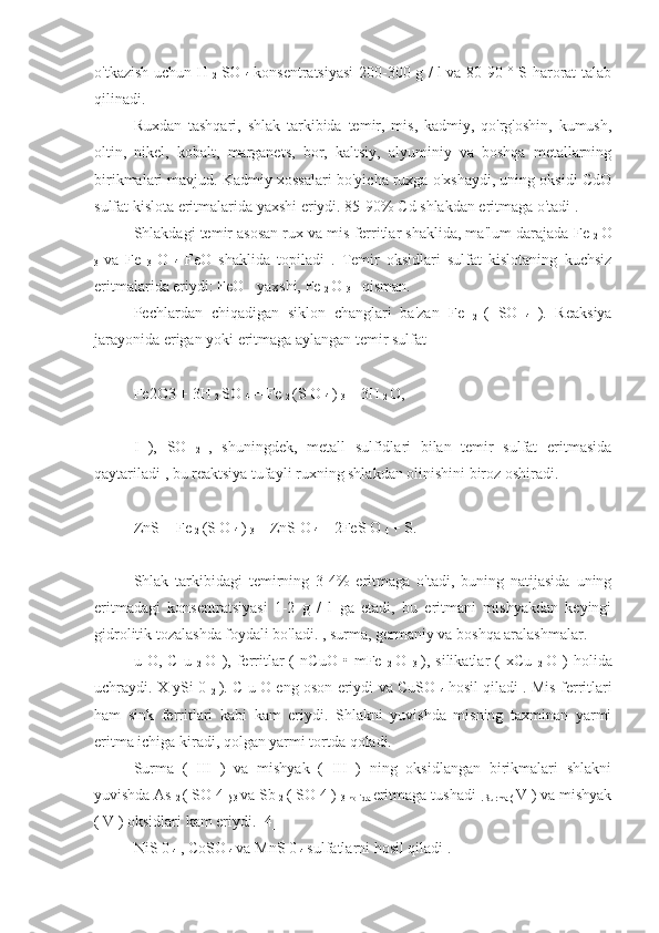 o'tkazish uchun H  
2   SO  
4   konsentratsiyasi 200-300 g / l va 80-90 ° S harorat talab
qilinadi.
Ruxdan   tashqari,   shlak   tarkibida   temir,   mis,   kadmiy,   qo'rg'oshin,   kumush,
oltin,   nikel,   kobalt,   marganets,   bor,   kaltsiy,   alyuminiy   va   boshqa   metallarning
birikmalari mavjud. Kadmiy xossalari bo'yicha ruxga o'xshaydi, uning oksidi CdO
sulfat kislota eritmalarida yaxshi eriydi. 85-90%  Cd  shlakdan eritmaga o'tadi .
Shlakdagi temir asosan rux va mis ferritlar shaklida, ma'lum darajada  Fe 
2   O
3   va   Fe  
3   O  
4   FeO   shaklida   topiladi   .   Temir   oksidlari   sulfat   kislotaning   kuchsiz
eritmalarida eriydi: FeO - yaxshi, Fe 
2  O 
3  - qisman.
Pechlardan   chiqadigan   siklon   changlari   ba'zan   Fe  
2   (   SO  
4   ).   Reaksiya
jarayonida erigan yoki eritmaga aylangan temir sulfat
Fe2O3  +  3H 
2  SO 
4   = Fe 
2  (S  O 
4  ) 
3  +  3H 
2  O, 
I   ),   SO  
2   ,   shuningdek,   metall   sulfidlari   bilan   temir   sulfat   eritmasida
qaytariladi , bu reaktsiya tufayli ruxning shlakdan olinishini biroz oshiradi.
ZnS + Fe 
2  (S  O 
4  ) 
3  = ZnS  O 
4  + 2FeS  O 
4  + S. 
Shlak   tarkibidagi   temirning   3-4%   eritmaga   o'tadi,   buning   natijasida   uning
eritmadagi   konsentratsiyasi   1-2   g   /   l   ga   etadi,   bu   eritmani   mishyakdan   keyingi
gidrolitik tozalashda foydali bo'ladi. , surma, germaniy va boshqa aralashmalar.
u   O,  C   u  
2   O   ),   ferritlar   (   nCuO   •   mFe  
2   O  
3   ),   silikatlar   (   xCu  
2   O  )   holida
uchraydi.   X   ySi   0  
2   ). C   u O   eng oson eriydi va   CuSO  
4   hosil qiladi . Mis ferritlari
ham   sink   ferritlari   kabi   kam   eriydi.   Shlakni   yuvishda   misning   taxminan   yarmi
eritma ichiga kiradi, qolgan yarmi tortda qoladi.
Surma   (   III   )   va   mishyak   (   III   )   ning   oksidlangan   birikmalari   shlakni
yuvishda As 
2  ( SO  4 
) 3  va Sb 
2  ( SO  4  ) 
3 holida  eritmaga tushadi 
. Surma (  V ) va mishyak
( V ) oksidlari kam eriydi. [4]
NiS 0 
4  , CoSO 
4  va MnS 0 
4  sulfatlarni hosil qiladi . 