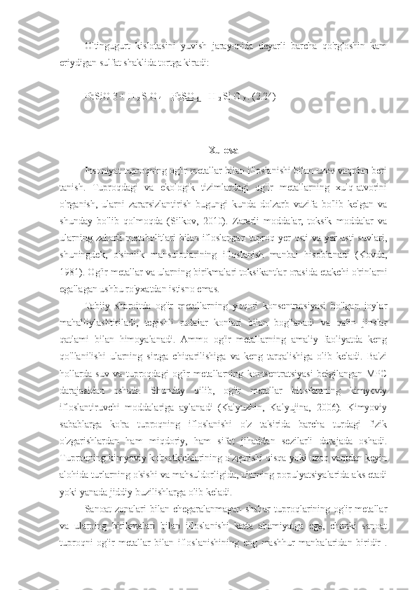 Oltingugurt   kislotasini   yuvish   jarayonida   deyarli   barcha   qo'rg'oshin   kam
eriydigan sulfat shaklida tortga kiradi:
PbSiO  3  +  H 
2  S  O 
4  =  PbSO 
4  +  H 
2  Si  O 
3  . (2.24)
Xulosa
Insoniyat tuproqning og'ir metallar bilan ifloslanishi bilan uzoq vaqtdan beri
tanish.   Tuproqdagi   va   ekologik   tizimlardagi   og'ir   metallarning   xulq-atvorini
o'rganish,   ularni   zararsizlantirish   bugungi   kunda   dolzarb   vazifa   bo'lib   kelgan   va
shunday   bo'lib   qolmoqda   (Silkov,   2010).   Zararli   moddalar,   toksik   moddalar   va
ularning zaharli metabolitlari bilan ifloslangan tuproq yer  osti  va yer usti  suvlari,
shuningdek,   o'simlik   mahsulotlarining   ifloslanish   manbai   hisoblanadi   (Kovda,
1981). Og'ir metallar va ularning birikmalari toksikantlar orasida etakchi o'rinlarni
egallagan ushbu ro'yxatdan istisno emas.
Tabiiy   sharoitda   og'ir   metallarning   yuqori   konsentratsiyasi   bo'lgan   joylar
mahalliylashtiriladi,   tegishli   rudalar   konlari   bilan   bog'lanadi   va   qalin   jinslar
qatlami   bilan   himoyalanadi.   Ammo   og'ir   metallarning   amaliy   faoliyatda   keng
qo'llanilishi   ularning   sirtga   chiqarilishiga   va   keng   tarqalishiga   olib   keladi.   Ba'zi
hollarda   suv   va   tuproqdagi   og'ir   metallarning   kontsentratsiyasi   belgilangan   MPC
darajasidan   oshadi.   Shunday   qilib,   og'ir   metallar   biosferaning   kimyoviy
ifloslantiruvchi   moddalariga   aylanadi   (Kalyuzhin,   Kalyujina,   2006).   Kimyoviy
sabablarga   ko'ra   tuproqning   ifloslanishi   o'z   ta'sirida   barcha   turdagi   fizik
o'zgarishlardan   ham   miqdoriy,   ham   sifat   jihatidan   sezilarli   darajada   oshadi.
Tuproqning kimyoviy ko'rsatkichlarining o'zgarishi qisqa yoki uzoq vaqtdan keyin
alohida turlarning o'sishi va mahsuldorligida, ularning populyatsiyalarida aks etadi
yoki yanada jiddiy buzilishlarga olib keladi.
Sanoat   zonalari   bilan  chegaralanmagan   shahar   tuproqlarining   og'ir   metallar
va   ularning   birikmalari   bilan   ifloslanishi   katta   ahamiyatga   ega,   chunki   sanoat
tuproqni   og'ir   metallar   bilan   ifloslanishining   eng   mashhur   manbalaridan   biridir   . 