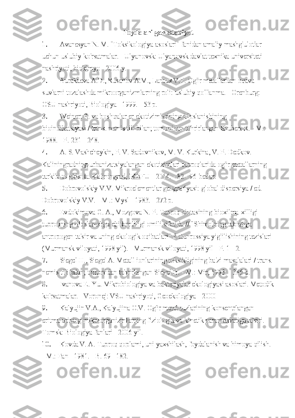 Foydalanilgan adabiyot
1.   Avanesyan N. M. "Toksikologiya asoslari" fanidan amaliy mashg'ulotlar 
uchun uslubiy ko'rsatmalar. - Ulyanovsk: Ulyanovsk davlat texnika universiteti 
nashriyoti, biokimyo - 2006 y.
2.   Burakaeva A.D., Rusanov A.M., Lantux V.P. Og'ir metallardan oqava 
suvlarni tozalashda mikroorganizmlarning roli: uslubiy qo'llanma. - Orenburg: 
OSU nashriyoti, Biologiya - 1999. - 53 p.
3.   Weinert E. va boshqalar er ekotizimlarining ifloslanishining 
bioindikatsiyasi / trans. nemis tili bilan; tomonidan tahrirlangan Shubert R. - M.: 
1988. - P. 231 - 248.
4.   A. S. Vashcheykin, P. V. Sadovnikov, M. V. Kurkina, V. P. Dedkov. 
Kaliningradning urbanizatsiyalangan ekotizimlari tuproqlarida og'ir metallarning 
tarkibi to'g'risida. Kaliningrad, IKBFU - 2014. - 82 - 96-betlar.
5.   Dobrovolskiy V.V. Mikroelementlar geografiyasi: global dispersiya / ed. 
Dobrovolskiy V.V. - M .: Mysl - 1983. - 272 p.
6.   Evdokimova G. A., Mozgova N. P. Tuproq biotasining bioxilma-xilligi 
tuproqning ifloslanishga chidamliligi omili sifatida // "Shimolning tabiatiga 
antropogen ta'sir va uning ekologik oqibatlari" Butunrossiya yig'ilishining tezislari 
(Murmansk viloyati, 1998 yil). - Murmansk viloyati, 1998 yil - P. 1 - 2.
7.   Siegel H., Siegel A. Metall ionlarining toksikligining ba'zi masalalari / trans.
nemis tili bilan; tomonidan tahrirlangan Siegel H. - M.: Mir, 1993. - 386 b.
8.   Ivanova E. Yu. Mikrobiologiya va bakteriyalar ekologiyasi asoslari. Metodik
ko'rsatmalar. - Voronej: VSU nashriyoti, Geoekologiya - 2000
9.   Kalyujin V.A., Kalyujina O.V. Og'ir metal tuzlarining konsentrlangan 
eritmalarining mikroorganizmlarning fiziologik va kinetik parametrlariga ta'siri. - 
Tomsk: Biologiya fanlari - 2006 yil.
10.   Kovda V. A. Tuproq qoplami, uni yaxshilash, foydalanish va himoya qilish. 
- M.: Fan - 1981. - B. 69 - 182. 