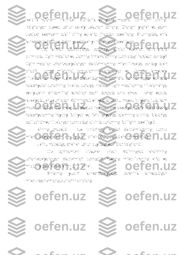 issiqlik   balansini   hisoblash.   Kundalik   va   yillik   material   oqimlarini   toping.
Belgilangan   quvvat   uchun   asosiy   uskunani   tanlang.   Changni   yig'ish   va   gazni
tozalash   sxemasini   taklif   qiling   va   sifat   jihatidan   tavsiflang.   Shuningdek,   sink
konsentratlarini qovurishni yaxshilash yo'nalishlarini tavsiflang. 
Biroq,   ko'plab   tadqiqotlarga   qaramay,   ko'plab   savollar   ochiqligicha
qolmoqda. Og'ir metallar va ularning birikmalarining tuproqdagi harakati qanday?
Og'ir   metallar   urbanizatsiyalangan   ekotizimlarning   mikroflorasiga   qanday   ta'sir
qiladi?   Tuproq   mikrobial   jamoalarining   ahamiyati   va   ularning   kimyoviy
ifloslanishdan   keyin   tuproqni   tiklashdagi   roli   etarlicha   baholanmagan   va   ba'zi
bakteriyalar   turlarining   boshqa   turlarga   nisbatan   og'ir   metallarning   ifloslanishiga
evolyutsion   chidamliligi   sabablari   etarli   darajada   aniq   emas.   Hozirgi   vaqtda
Rossiyada,   shu   jumladan   Kaliningrad   viloyatida   ushbu   mavzu   bo'yicha   juda   kam
maqsadli   tadqiqotlar   mavjud.   Mavjud   nashrlarning   aksariyati   og'ir   metallarning
bakteriyalarning   hayotiy   faoliyati   va   fiziologiyasiga   ta'sirining   alohida   faktlariga
taalluqlidir va ifloslangan tuproqdagi alohida turlarning faolligini tavsiflaydi.
Ishning   maqsadi   -   rux   ionlarining   shahar   ekotizimlarining   tuproq
mikroflorasiga ta'sirini amaliy tahlil qilish (Kaliningrad shahri misolida).
Ushbu maqsadga erishish uchun quyidagi vazifalar belgilandi:
.  O'z   tajribamizni   o'tkazish   orqali   Kaliningrad   shahrining
urbanizatsiyalangan   ekotizimlari   tuprog'ida   ruxning   mikrofloraning   sifat   va
miqdoriy tarkibiga ta'sirini tahlil qilish.
.  Sinkning   yuqori   konsentratsiyasiga   qarshilik   ko'rsatadigan
mikroorganizmlar guruhlarini aniqlang. 