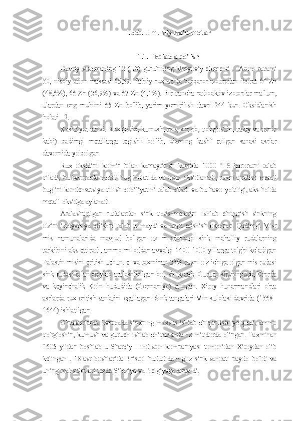 I.bob. Umumiy ma’lumotlar
1.1. Tabiatda bo'lish
Davriy sistemaning   12 (IIb)   guruhining  kimyoviy elementi   .   - Atom  raqami
30, nisbiy atom  massasi  65,39. Tabiiy rux uchta barqaror  izotopdan iborat  64 Zn
(48,6%), 66 Zn (26,9%) va 67 Zn (4,1%). Bir qancha radioaktiv izotoplar ma'lum,
ulardan   eng   muhimi   65   Zn   bo'lib,   yarim   yemirilish   davri   244   kun.   Oksidlanish
holati +2.
Kashfiyot tarixi. Rux (oltin, kumush, mis, simob, qo'rg'oshin, qalay va temir
kabi)   qadimgi   metallarga   tegishli   bo'lib,   ularning   kashf   etilgan   sanasi   asrlar
davomida yo'qolgan.
Rux   oksidini   ko'mir   bilan   kamaytirish   kamida   1000   °   S   haroratni   talab
qiladi, bu haroratda metall bug 'holatida va oson oksidlanadi, ruxni ajratish metall
bug'ini kondensatsiya qilish qobiliyatini talab qiladi va bu havo yo'qligi, aks holda
metall oksidga aylanadi.
Aralashtirilgan   rudalardan   sink   qotishmalarini   ishlab   chiqarish   sinkning
o'zini   izolyatsiya  qilishni  talab  qilmaydi  va  unga  erishish   osonroq. Qadimgi   Misr
mis   namunalarida   mavjud   bo'lgan   oz   miqdordagi   sink   mahalliy   rudalarning
tarkibini aks ettiradi, ammo miloddan avvalgi 1400-1000 yillarga to'g'ri keladigan
Falastin misini eritish uchun. e. va taxminan 23% ruxni o'z ichiga olgan mis rudasi
sink rudasi bilan ataylab aralashtirilgan bo'lishi kerak. Guruch shuningdek, Kiprda
va   keyinchalik   Köln   hududida   (Germaniya)   olingan.   Xitoy   hunarmandlari   o'rta
asrlarda rux eritish san'atini egallagan. Sink tangalari Min sulolasi davrida (1368–
1644) ishlatilgan.
O'rta asrlarda Evropada sinkning maxsus ishlab chiqarilishi yo'q edi, ammo
qo'rg'oshin, kumush va guruch ishlab chiqarishda oz miqdorda olingan. Taxminan
1605   yildan   boshlab   u   Sharqiy   Hindiston   kompaniyasi   tomonidan   Xitoydan   olib
kelingan   .   18-asr   boshlarida   Bristol   hududida   ingliz   sink   sanoati   paydo   bo'ldi   va
uning mahsulotlari tezda Sileziya va Belgiyaga tarqaldi. 