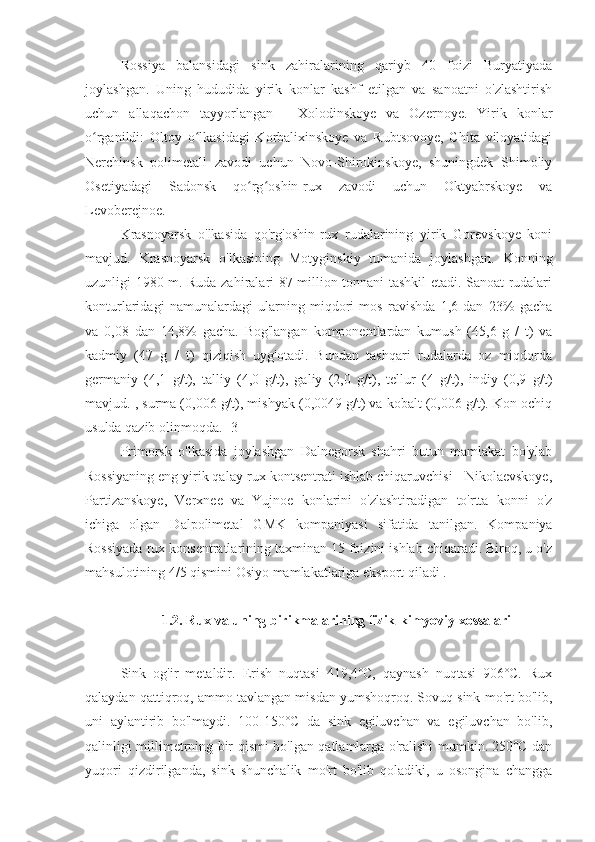 Rossiya   balansidagi   sink   zahiralarining   qariyb   40   foizi   Buryatiyada
joylashgan.   Uning   hududida   yirik   konlar   kashf   etilgan   va   sanoatni   o'zlashtirish
uchun   allaqachon   tayyorlangan   -   Xolodinskoye   va   Ozernoye.   Yirik   konlar
o rganildi:   Oltoy   o lkasidagi   Korbalixinskoye   va   Rubtsovoye,   Chita   viloyatidagiʻ ʻ
Nerchinsk   polimetall   zavodi   uchun   Novo-Shirokinskoye,   shuningdek   Shimoliy
Osetiyadagi   Sadonsk   qo rg oshin-rux   zavodi   uchun   Oktyabrskoye   va	
ʻ ʻ
Levoberejnoe.
Krasnoyarsk   o'lkasida   qo'rg'oshin-rux   rudalarining   yirik   Gorevskoye   koni
mavjud.   Krasnoyarsk   o'lkasining   Motyginskiy   tumanida   joylashgan.   Konning
uzunligi 1980 m. Ruda zahiralari 87 million tonnani tashkil etadi. Sanoat rudalari
konturlaridagi   namunalardagi   ularning   miqdori   mos   ravishda   1,6   dan   23%   gacha
va   0,08   dan   14,8%   gacha.   Bog'langan   komponentlardan   kumush   (45,6   g   /   t)   va
kadmiy   (47   g   /   t)   qiziqish   uyg'otadi.   Bundan   tashqari   rudalarda   oz   miqdorda
germaniy   (4,1   g/t),   talliy   (4,0   g/t),   galiy   (2,0   g/t),   tellur   (4   g/t),   indiy   (0,9   g/t)
mavjud. , surma (0,006 g/t), mishyak (0,0049 g/t) va kobalt (0,006 g/t). Kon ochiq
usulda qazib olinmoqda. [3]
Primorsk   o'lkasida   joylashgan   Dalnegorsk   shahri   butun   mamlakat   bo'ylab
Rossiyaning eng yirik qalay-rux kontsentrati ishlab chiqaruvchisi - Nikolaevskoye,
Partizanskoye,   Verxnee   va   Yujnoe   konlarini   o'zlashtiradigan   to'rtta   konni   o'z
ichiga   olgan   Dalpolimetal   GMK   kompaniyasi   sifatida   tanilgan.   Kompaniya
Rossiyada rux konsentratlarining taxminan 15 foizini ishlab chiqaradi. Biroq, u o'z
mahsulotining 4/5 qismini Osiyo mamlakatlariga eksport qiladi . 
1.2 .  Rux va uning birikmalarining fizik-kimyoviy xossalari
sinkni qovurish changni yig'ish balansi
Sink   og'ir   metaldir.   Erish   nuqtasi   419,4˚C,   qaynash   nuqtasi   906˚C.   Rux
qalaydan qattiqroq, ammo tavlangan misdan yumshoqroq. Sovuq sink mo'rt bo'lib,
uni   aylantirib   bo'lmaydi.   100-150˚C   da   sink   egiluvchan   va   egiluvchan   bo'lib,
qalinligi millimetrning bir qismi bo'lgan qatlamlarga o'ralishi mumkin. 250˚C dan
yuqori   qizdirilganda,   sink   shunchalik   mo'rt   bo'lib   qoladiki,   u   osongina   changga 