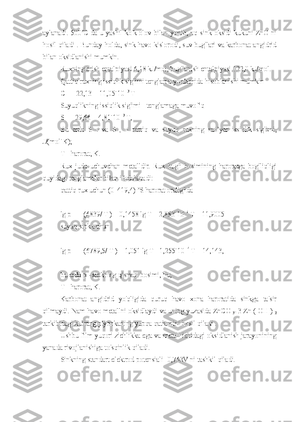 aylanadi.  500˚C  da  u yashil-ko'k  olov  bilan  yonib, oq  sink  oksidi   kukuni  ZnO ni
hosil qiladi . Bunday holda, sink havo kislorodi, suv bug'lari va karbonat angidrid
bilan oksidlanishi mumkin.
Ruxning erish entalpiyasi 6,18 kJ/mol, bug'lanish entalpiyasi 122,0 kJ/mol.
Qattiq ruxning issiqlik sig'imi tenglama yordamida hisoblanishi mumkin
C 
T  = 22,13 + 11,05˙10  -3 
T
Suyuqlikning issiqlik sig'imi - tenglamaga muvofiq
S 
F  = 29,66 + 4,81˙10  -3 
T,
Bu   erda   S  
T   va   S  
J   –   qattiq   va   suyuq   ruxning   molyar   issiqlik   sig'imi,
J/(mol˙K);
T - harorat, K.
Rux   juda   uchuvchan   metalldir.   Rux   bug'i   bosimining   haroratga   bog'liqligi
quyidagi tenglamalar bilan ifodalanadi:
qattiq rux uchun (0–419,4) ˚S harorat oralig'ida
lg p = – (6839/ T ) – 0,1458 lg T – 2,883˙10  -4 
T + 11,9005
suyuq sink uchun
lg p = – (6789,5/ T ) – 1,051 lg T - 1,255˙10  -4 
T + 14,143,
bu erda p - sinkning qisman bosimi, Pa;
T - harorat, K.
Karbonat   angidrid   yo'qligida   quruq   havo   xona   haroratida   sinkga   ta'sir
qilmaydi. Nam havo metallni oksidlaydi va uning yuzasida ZnCO  
3˙   3 Zn ( OH )  
2
tarkibidagi kulrang plyonkaning yupqa qatlamini hosil qiladi .
Ushbu film yuqori zichlikka ega va metall ichidagi oksidlanish jarayonining
yanada rivojlanishiga to'sqinlik qiladi.
Sinkning standart elektrod potensiali -0,763V ni tashkil qiladi. 