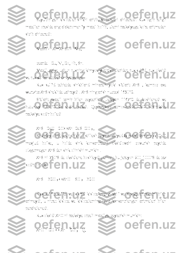 Suyultirilgan   kislotalar   sinkni   eritib,   vodorodni   chiqaradi.   Rux   og'ir   rangli
metallar orasida eng elektromanfiy metal bo'lib, ularni reaksiyaga ko'ra eritmadan
siqib chiqaradi:
MeSO 
4  +Zn=ZnSO 
4  +Me,
qaerda  - Cu, Ni, Co, Pb, Sn.
Metallurgiya uchun ruxning kimyoviy birikmalaridan rux sulfid, rux oksidi
va rux sulfat katta ahamiyatga ega.
Rux   sulfid   tabiatda   sinkblend   minerali   yoki   sfalerit   ZnS   ,   kamroq   esa
wurtzite ZnS shaklida uchraydi .  ZnS ning  erish nuqtasi 1650˚C.
Sfalerit   metall   temir   bilan   qaytariladi.   Jarayon   1167˚C   da   boshlanadi   va
butunlay   1250˚C   da   sodir   bo'ladi.   Qaytaruvchi   atmosferada   CaO   ishtirokida
reaksiya sodir bo'ladi
ZnS+ CaO+ CO↔Zn+CaS+CO 
2  ,
Shunday qilib, agar sinkni distillash paytida zaryadda metall temir yoki CaO
mavjud   bo'lsa,   u   holda   sink   konsentratini   oksidlovchi   qovurish   paytida
o'zgarmagan ZnS dan sink olinishi mumkin .
ZnS ni 750˚S da   oksidlana boshlaydi , ammo bu jarayon 900-1000˚S da tez
sodir bo'ladi:
ZnS + 3CO 
2  ↔ZnO + SO 
2  + 3CO
Rux   sulfid   sulfat   va   xlorid   kislotalarning   zaif   va   sovuq   eritmalari   bilan
erimaydi,   u   nitrat   kislota   va   kislotalarning   issiq   konsentrlangan   eritmalari   bilan
parchalanadi.
Rux oksidi ZnO ni reaksiya orqali metallga qaytarish mumkin:
ZnO + CO ↔ Zn + CO 
2  – Q, 