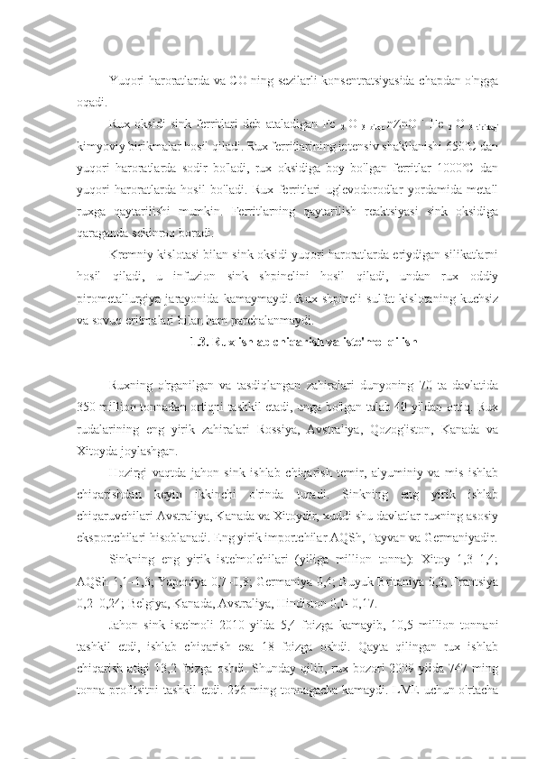 Yuqori haroratlarda va CO ning sezilarli konsentratsiyasida chapdan o'ngga
oqadi.
Rux   oksidi   sink   ferritlari   deb   ataladigan   Fe  
2   O  
3   bilan   nZnO   ˙   Fe  
2   O  
3   tipidagi
kimyoviy birikmalar hosil qiladi. Rux ferritlarining intensiv shakllanishi 650˚C dan
yuqori   haroratlarda   sodir   bo'ladi,   rux   oksidiga   boy   bo'lgan   ferritlar   1000˚C   dan
yuqori   haroratlarda   hosil   bo'ladi.   Rux   ferritlari   uglevodorodlar   yordamida   metall
ruxga   qaytarilishi   mumkin.   Ferritlarning   qaytarilish   reaktsiyasi   sink   oksidiga
qaraganda sekinroq boradi.
Kremniy kislotasi bilan sink oksidi yuqori haroratlarda eriydigan silikatlarni
hosil   qiladi,   u   infuzion   sink   shpinelini   hosil   qiladi,   undan   rux   oddiy
pirometallurgiya   jarayonida   kamaymaydi.   Rux   shpineli   sulfat   kislotaning   kuchsiz
va sovuq eritmalari bilan ham parchalanmaydi. 
1.3. Rux ishlab chiqarish va iste'mol qilish
Ruxning   o'rganilgan   va   tasdiqlangan   zahiralari   dunyoning   70   ta   davlatida
350 million tonnadan ortiqni tashkil etadi, unga bo'lgan talab 40 yildan ortiq. Rux
rudalarining   eng   yirik   zahiralari   Rossiya,   Avstraliya,   Qozog'iston,   Kanada   va
Xitoyda joylashgan.
Hozirgi   vaqtda   jahon   sink   ishlab   chiqarish   temir,   alyuminiy   va   mis   ishlab
chiqarishdan   keyin   ikkinchi   o'rinda   turadi.   Sinkning   eng   yirik   ishlab
chiqaruvchilari Avstraliya, Kanada va Xitoydir, xuddi shu davlatlar ruxning asosiy
eksportchilari hisoblanadi. Eng yirik importchilar AQSh, Tayvan va Germaniyadir.
Sinkning   eng   yirik   iste'molchilari   (yiliga   million   tonna):   Xitoy   1,3–1,4;
AQSh 1,1–1,3; Yaponiya 0,7–0,8; Germaniya 0,4; Buyuk Britaniya 0,3; Frantsiya
0,2–0,24; Belgiya, Kanada, Avstraliya, Hindiston 0,1–0,17.
Jahon   sink   iste'moli   2010   yilda   5,4   foizga   kamayib,   10,5   million   tonnani
tashkil   etdi,   ishlab   chiqarish   esa   18   foizga   oshdi.   Qayta   qilingan   rux   ishlab
chiqarish  atigi   13,2 foizga  oshdi.  Shunday qilib, rux  bozori   2009 yilda  747 ming
tonna profitsitni tashkil etdi. 296 ming tonnagacha kamaydi. LME uchun o'rtacha 