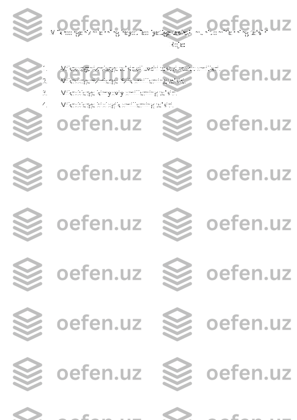Mikroorganizmlarning hayot faoliyatiga tashqi  muhit omillarning ta’siri
Reja:
1. Mikroorganizmlarga ta’sir qiluvchi tashqi muhit omillari.
2. Mikroorganizmlarga fizik omillarning ta’siri.
3. Mikroblarga kimyoviy omillarning ta’siri.
4. Mikroblarga biologik omillarning ta’siri. 
