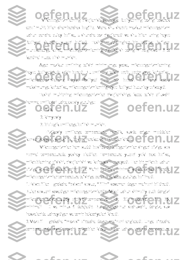   Mikroorganizmlarning   rivojlanish   va   hayot   faoliyatining   tezligi   tevarak
atrof   muhit   bilan   chambarchas   bog‘liq.   Mana   shu   sharoit   mazkur   mikroorganizm
uchun   qancha   qulay   bo‘lsa,   u   shuncha   tez   rivojlanadi   va   shu   bilan   uning   hayot
faoliyati   shuncha   yuqori   bo‘ladi.   Tashqi   muhitninghar   bir   omiliga   bo‘lgan
munosabatiga   ko‘ra,   mikroorganizmlarning   rivojlanish   tezligini   belgilovchi   3   ta
kardinal nuqta olish mumkin.
Agar   mazkur   omilning   ta’siri   minimumga   yetsa,   mikroorganizmlarning
hayot faoliyati juda sekin boradi. Bu omilning ta’siri ortib, optimumga ko‘tarilsa,
mikroorganizmlarning   hayot   faoliyati   juda   tez   boradi.   Omilning   kuchi
maksimumga ko‘tarilsa, mikroorganizmlarninghayot faoliyati butunlay to‘xtaydi.
Tashqi   muhitning   mikroorganizmlar   rivojlanishiga   katta   ta’sir   qiluvchi
hamma omillarini uchta asosiy guruhga: 
 1. fizik
 2. kimyoviy       
 3. biologik omillarga bo‘lish mumkin.
    Fizikaviy   omillarga   temperatura,   namlik,   suvda   erigan   moddalar
konsentrasiyasi, yorug‘lik, bosim, harakat va boshqalar kiradi.
Mikroorganizmlar   ham   xuddi   boshqa   tirik   organizmlar   singari   o‘ziga   xos
normal   temperaturada   yashay   oladilar.   Temperatura   yuqori   yoki   past   bo‘lsa,
mikroblarning   o‘sishi,   rivojlanishi   va   ko‘payishi   pasayadi.   Har   bir   mikrob   uchun
o‘ziga   xos   temperatura   rejimi   bor.   Ya’ni   optimal,   minimal   va   maksimal.   Barcha
mikroorganizmlar temperatura ta’siriga qarab 3 ta katta guruhga bo‘linadi.
1.Psixrofillar – grekcha “psixro” sovuq, “fillin” sevaman degan ma’noni bildiradi.
Bular sovuqni sevadigan mikroorganizmlardir. Misol uchun shimoliy qutb dengizi
mikroblari   uchun   qulay   optimal   temperatura   +15,   +20,   maksimali   +30,   +35,
minimali   –   0   va   minus   6   darajadir.   Bu   guruhga   nur   sochuvchi,   dengiz,   suv
havzalarida uchraydigan va temir bakteriyalari kiradi.
2.Mezofil   –   grekcha   “mezos”   o‘rtacha   degan   ma’noni   anglatadi.   Unga   o‘rtacha
temperaturada   rivojlanuvchi   mikroblar   kiradi.   Bular   uchun   optimal   temperatura 