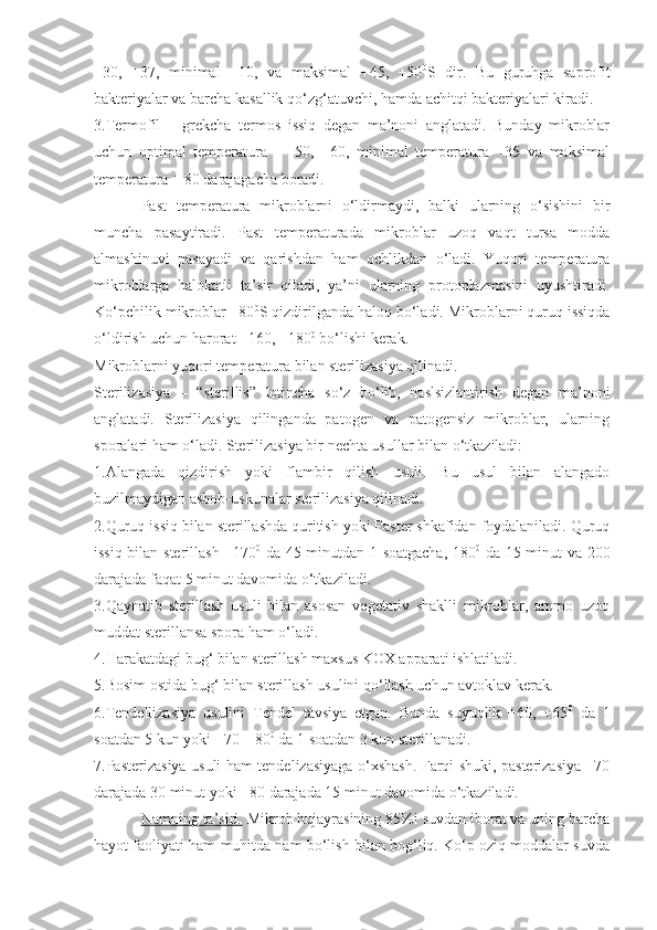 +30,   +37,   minimal   +10,   va   maksimal   +45,   +50 0
S   dir.   Bu   guruhga   saprofit
bakteriyalar va barcha kasallik qo‘zg‘atuvchi, hamda achitqi bakteriyalari kiradi.
3.Termofil   –   grekcha   termos   issiq   degan   ma’noni   anglatadi.   Bunday   mikroblar
uchun   optimal   temperatura   -   +50,   +60,   minimal   temperatura   +35   va   maksimal
temperatura + 80 darajagacha boradi.
Past   temperatura   mikroblarni   o‘ldirmaydi,   balki   ularning   o‘sishini   bir
muncha   pasaytiradi.   Past   temperaturada   mikroblar   uzoq   vaqt   tursa   modda
almashinuvi   pasayadi   va   qarishdan   ham   ochlikdan   o‘ladi.   Yuqori   temperatura
mikroblarga   halokatli   ta’sir   qiladi,   ya’ni   ularning   protoplazmasini   uyushtiradi.
Ko‘pchilik mikroblar +80 0
S qizdirilganda haloq bo‘ladi. Mikroblarni quruq issiqda
o‘ldirish uchun harorat +160, +180 0
 bo‘lishi kerak.
Mikroblarni yuqori temperatura bilan sterilizasiya qilinadi.
Sterilizasiya   –   “sterillis”   lotincha   so‘z   bo‘lib,   naslsizlantirish   degan   ma’noni
anglatadi.   Sterilizasiya   qilinganda   patogen   va   patogensiz   mikroblar,   ularning
sporalari ham o‘ladi. Sterilizasiya bir nechta usullar bilan o‘tkaziladi:
1.Alangada   qizdirish   yoki   flambir   qilish   usuli.   Bu   usul   bilan   alangado
buzilmaydigan asbob-uskunalar sterilizasiya qilinadi.
2.Quruq issiq bilan sterillashda quritish yoki Paster shkafidan foydalaniladi. Quruq
issiq bilan sterillash +170 0
  da 45 minutdan 1 soatgacha, 180 0
  da 15 minut va 200
darajada faqat 5 minut davomida o‘tkaziladi.
3.Qaynatib   sterillash   usuli   bilan   asosan   vegetativ   shaklli   mikroblar,   ammo   uzoq
muddat sterillansa spora ham o‘ladi.
4.Harakatdagi bug‘ bilan sterillash maxsus KOX apparati ishlatiladi.
5.Bosim ostida bug‘ bilan sterillash usulini qo‘llash uchun avtoklav kerak.
6.Tendellizasiya   usulini   Tendel   tavsiya   etgan.   Bunda   suyuqlik   +60,   +65 0
  da   1
soatdan 5 kun yoki +70 – 80 0
 da 1 soatdan 3 kun sterillanadi.
7.Pasterizasiya usuli ham tendelizasiyaga o‘xshash. Farqi shuki, pasterizasiya +70
darajada 30 minut yoki +80 darajada 15 minut davomida o‘tkaziladi.
Namning ta’siri    .    Mikrob hujayrasining 85%i suvdan iborat va uning barcha
hayot faoliyati ham muhitda nam bo‘lish bilan bog‘liq. Ko‘p oziq moddalar suvda 