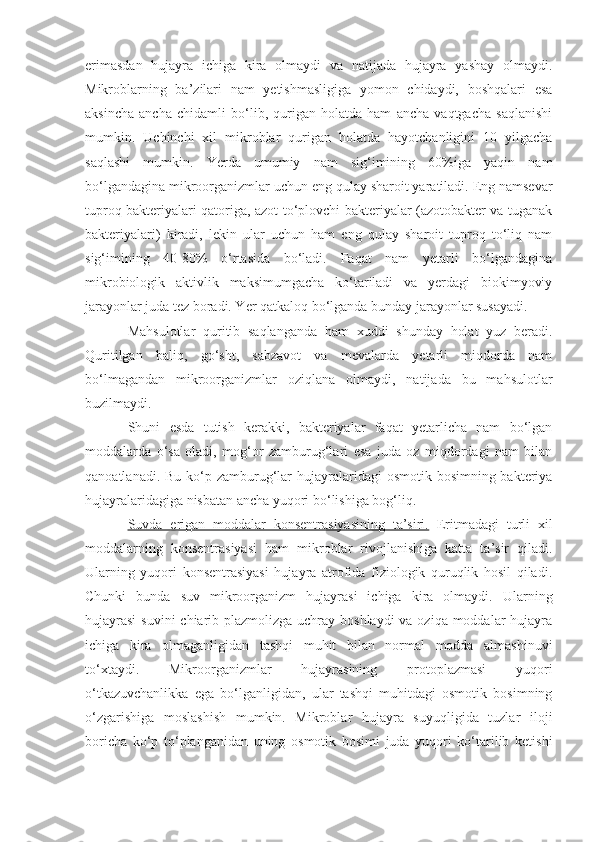 erimasdan   hujayra   ichiga   kira   olmaydi   va   natijada   hujayra   yashay   olmaydi.
Mikroblarning   ba’zilari   nam   yetishmasligiga   yomon   chidaydi,   boshqalari   esa
aksincha   ancha   chidamli   bo‘lib,   qurigan   holatda   ham   ancha   vaqtgacha   saqlanishi
mumkin.   Uchinchi   xil   mikroblar   qurigan   holatda   hayotchanligini   10   yilgacha
saqlashi   mumkin.   Yerda   umumiy   nam   sig‘imining   60%iga   yaqin   nam
bo‘lgandagina mikroorganizmlar uchun eng qulay sharoit yaratiladi. Eng namsevar
tuproq bakteriyalari qatoriga, azot to‘plovchi bakteriyalar (azotobakter va tuganak
bakteriyalari)   kiradi,   lekin   ular   uchun   ham   eng   qulay   sharoit   tuproq   to‘liq   nam
sig‘imining   40-80%   o‘rtasida   bo‘ladi.   Faqat   nam   yetarli   bo‘lgandagina
mikrobiologik   aktivlik   maksimumgacha   ko‘tariladi   va   yerdagi   biokimyoviy
jarayonlar juda tez boradi. Yer qatkaloq bo‘lganda bunday jarayonlar susayadi.
Mahsulotlar   quritib   saqlanganda   ham   xuddi   shunday   holat   yuz   beradi.
Quritilgan   baliq,   go‘sht,   sabzavot   va   mevalarda   yetarli   miqdorda   nam
bo‘lmagandan   mikroorganizmlar   oziqlana   olmaydi,   natijada   bu   mahsulotlar
buzilmaydi.
Shuni   esda   tutish   kerakki,   bakteriyalar   faqat   yetarlicha   nam   bo‘lgan
moddalarda   o‘sa   oladi,   mog‘or   zamburug‘lari   esa   juda   oz   miqdordagi   nam   bilan
qanoatlanadi. Bu  ko‘p zamburug‘lar  hujayralaridagi  osmotik bosimning bakteriya
hujayralaridagiga nisbatan ancha yuqori bo‘lishiga bog‘liq.
Suvda   erigan   moddalar   konsentrasiyasining   ta’siri.   Eritmadagi   turli   xil
moddalarning   konsentrasiyasi   ham   mikroblar   rivojlanishiga   katta   ta’sir   qiladi.
Ularning   yuqori   konsentrasiyasi   hujayra   atrofida   fiziologik   quruqlik   hosil   qiladi.
Chunki   bunda   suv   mikroorganizm   hujayrasi   ichiga   kira   olmaydi.   Ularning
hujayrasi  suvini chiarib plazmolizga uchray boshlaydi  va oziqa moddalar  hujayra
ichiga   kira   olmaganligidan   tashqi   muhit   bilan   normal   modda   almashinuvi
to‘xtaydi.   Mikroorganizmlar   hujayrasining   protoplazmasi   yuqori
o‘tkazuvchanlikka   ega   bo‘lganligidan,   ular   tashqi   muhitdagi   osmotik   bosimning
o‘zgarishiga   moslashish   mumkin.   Mikroblar   hujayra   suyuqligida   tuzlar   iloji
boricha   ko‘p   to‘planganidan   uning   osmotik   bosimi   juda   yuqori   ko‘tarilib   ketishi 