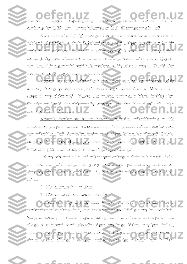 mumkin.   Hujayra   suyuqligining   maksimal   osmotik   bosimi   mog‘or
zamburug‘larida 220 atm. Tuproq bakteriyalarida 50-80 atm.ga teng bo‘ladi.
Nurlarning ta’siri.   To‘g‘ri tushgan quyosh nuri barcha turdagi mikroblarga
halokatli   ta’sir   qiladi.   Ko‘pchilik   bakteriyalar   to‘g‘ri   tushgan   quyosh   nuridan   bir
necha   minut   yoki   soat   davomida   o‘ladilar   (yorug‘lik   sevuvchi   bakteriyalardan
tashqari).   Ayniqsa   ultrabinafsha   nurlar   mikroblarga   kuchli   ta’sir   qiladi.   Quyosh
nuri faqat oltingugurt to‘plovchi bakteriyalarga salbiy ta’sir qilmaydi. Chunki ular
rivojlanish uchun quyosh nurini talab qiladi.
Rentgen   va   radiy   nurlarimikroblarga   qisqa   vaqt   va   oz   miqdorda   ta’sir
ettirilsa, o‘sishga yordam beradi, ko‘p miqdordagisi ularni o‘ldiradi. Mikroblar bir
suvga   doimiy   elektr   toki   o‘tkazsa   ular   musbat   tomonga   to‘plana   boshlaydilar.
Shundan   ma’lumki   ular   elektrmanfiy   zaryadga   egadirlar.   Yuqori   to‘lqinli   elektr
toki mikroblarni o‘ldiradi.
Mexanik   harakat   va   yuqori   bosim     natijasida   mikroblarning   modda
almashinish jarayoni buziladi. Bu esa ularning o‘limiga sabab bo‘ladi. Suv tez oqsa
ham mikroblar o‘ladi. Atmosfera bosimi mikroblarga ko‘p ta’sir qilmaydi. Chunki
dengizda   6   km   suv   chuqurligida   ham   mikroorganizmlar   borligi   aniqlangan.
Viruslarning 6500 atmosfera bosimida o‘lganligi aniqlangan.
    Kimyoviy  moddalar   turli   mikroorganizmlarga   turlicha   ta’sir   etadi.   Ba’zi
bir   mikroblar   ta’sir   qilgan   kimyoviy   moddalarga   yaqinlashadi,   boshqa   xil
kimyoviy   moddalardan   uzoqlashadi.   Bu   hodisa   ximiotoksis   deyiladi.   U   ikki   xil
bo‘ladi:
1. O‘ziga tortuvchi – musbat.
2. O‘zidan uzoqlashtiruvchi – manfiy.
Bu   hadisani   quyidagi   tajribada   ko‘rish   mumkin.   Bir   idishdagi   suvga
harakatchan mikroblar solinib, unga shakar eritmasi to‘ldirilgan naycha tushiriladi.
Natijada   suvdagi   mikroblar   naycha   teshigi   atrofida   to‘plana   boshlaydilar.   Bu
o‘ziga   xostortuvchi   ximiotaksisdir.   Agar   naychaga   kislota   quyilgan   bo‘lsa,
mikroblar   kapillyar   atrofidan   uzoqlasha   boshlaydilar.   Bu   uzoqlashtiruvchi
ximiotoksisdir.   Shunga   o‘xshagan   hodisa   kislorodga   nisbatan   ham   bo‘lishi 