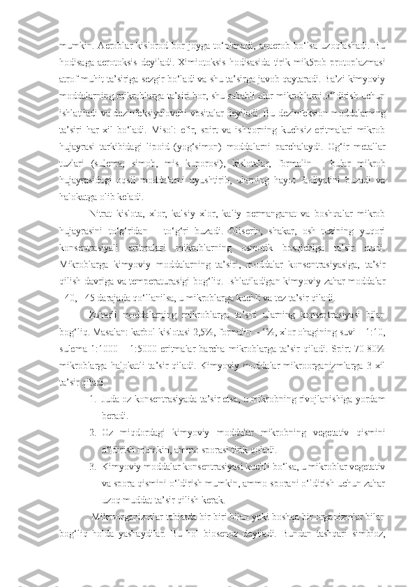 mumkin.   Aeroblar   kislorod   bor   joyga   to‘planadi,   anaerob   bo‘lsa   uzoqlashadi.   Bu
hodisaga   aerotoksis  deyiladi.  Ximiotoksis  hodisasida  tirik  mik5rob  protoplazmasi
atrof-muhit ta’siriga sezgir bo‘ladi va shu ta’sirga javob qaytaradi. Ba’zi kimyoviy
moddalarning mikroblarga ta’siri bor, shu sababli ular mikroblarni o‘ldirish uchun
ishlatiladi va dezinfeksiyalovchi vositalar deyiladi. Bu dezinfeksion moddalarning
ta’siri   har   xil   bo‘ladi.   Misol:   efir,   spirt   va   ishqorning   kuchsiz   eritmalari   mikrob
hujayrasi   tarkibidagi   lipoid   (yog‘simon)   moddalarni   parchalaydi.   Og‘ir   metallar
tuzlari   (sulema,   simob,   mis   kuporosi),   kislotalar,   formalin   –   bular   mikrob
hujayrasidagi   oqsil   moddalarni   uyushtirib,   ularning   hayot   faoliyatini   buzadi   va
halokatga olib keladi. 
Nitrat   kislota,   xlor,   kalsiy   xlor,   kaliy   permanganat   va   boshqalar   mikrob
hujayrasini   to‘g‘ridan   –   to‘g‘ri   buzadi.   Gliserin,   shakar,   osh   tuzining   yuqori
konsentrasiyali   eritmalari   mikroblarning   osmotik   bosqichiga   ta’sir   etadi.
Mikroblarga   kimyoviy   moddalarning   ta’siri,   moddalar   konsentrasiyasiga,   ta’sir
qilish davriga va temperaturasigi bog‘liq. Ishlatiladigan kimyoviy zahar moddalar
+40, +45 darajada qo‘llanilsa, u mikroblarga kuchli va tez ta’sir qiladi.
Zaharli   moddalarning   mikroblarga   ta’siri   ularning   konsentrasiyasi   bilan
bog‘liq. Masalan: karbol kislotasi 2,5%, formalin – 1%, xlor ohagining suvi – 1:10,
sulema   1:1000   –   1:5000   eritmalar   barcha   mikroblarga   ta’sir   qiladi.   Spirt   70-80%
mikroblarga   halokatli   ta’sir   qiladi.   Kimyoviy   moddalar   mikroorganizmlarga   3  xil
ta’sir qiladi.
1. Juda oz konsentrasiyada ta’sir etsa, u mikrobning rivojlanishiga yordam
beradi.
2. Oz   miqdordagi   kimyoviy   moddalar   mikrobning   vegetativ   qismini
o‘ldirish mumkin, ammo sporasi tirik qoladi.
3. Kimyoviy moddalar konsentrasiyasi kuchli bo‘lsa, u mikroblar vegetativ
va spora qismini o‘ldirish mumkin, ammo sporani o‘ldirish uchun zahar
uzoq muddat ta’sir qilish kerak.
 Mikroorganizmlar tabiatda bir-biri bilan yoki boshqa bir organizmlar bilan
bog‘liq   holda   yashaydilar.   Bu   hol   biosenoz   deyiladi.   Bundan   tashqari   simbioz, 