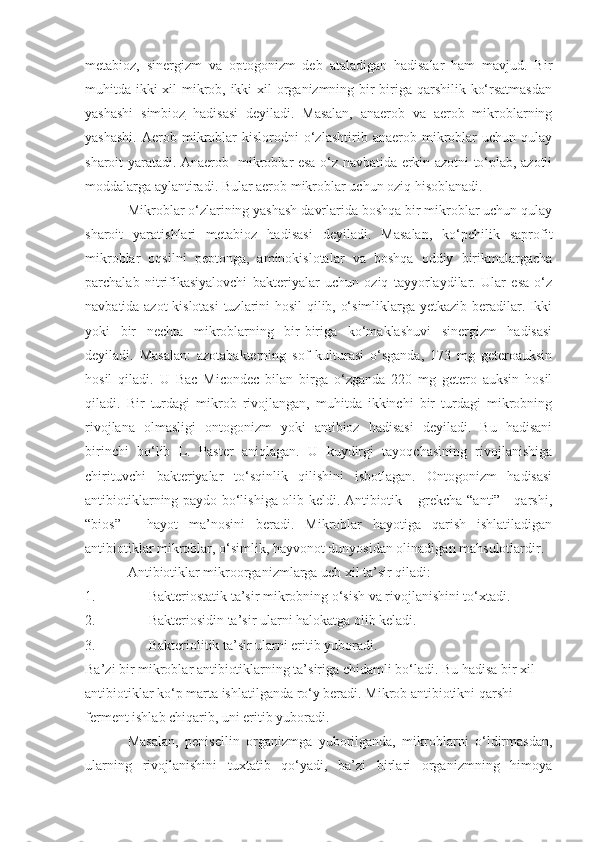 metabioz,   sinergizm   va   optogonizm   deb   ataladigan   hadisalar   ham   mavjud.   Bir
muhitda ikki xil  mikrob, ikki xil  organizmning bir-biriga qarshilik ko‘rsatmasdan
yashashi   simbioz   hadisasi   deyiladi.   Masalan,   anaerob   va   aerob   mikroblarning
yashashi.   Aerob   mikroblar   kislorodni   o‘zlashtirib   anaerob   mikroblar   uchun   qulay
sharoit yaratadi. Anaerob   mikroblar esa o‘z navbatida erkin azotni to‘plab, azotli
moddalarga aylantiradi. Bular aerob mikroblar uchun oziq hisoblanadi.
Mikroblar o‘zlarining yashash davrlarida boshqa bir mikroblar uchun qulay
sharoit   yaratishlari   metabioz   hadisasi   deyiladi.   Masalan,   ko‘pchilik   saprofit
mikroblar   oqsilni   peptonga,   aminokislotalar   va   boshqa   oddiy   birikmalargacha
parchalab   nitrifikasiyalovchi   bakteriyalar   uchun   oziq   tayyorlaydilar.   Ular   esa   o‘z
navbatida azot kislotasi  tuzlarini hosil qilib, o‘simliklarga yetkazib beradilar. Ikki
yoki   bir   nechta   mikroblarning   bir-biriga   ko‘maklashuvi   sinergizm   hadisasi
deyiladi.   Masalan:   azotabakterning   sof   kulturasi   o‘sganda,   173   mg   geteroauksin
hosil   qiladi.   U   Bac   Micondec   bilan   birga   o‘zganda   220   mg   getero   auksin   hosil
qiladi.   Bir   turdagi   mikrob   rivojlangan,   muhitda   ikkinchi   bir   turdagi   mikrobning
rivojlana   olmasligi   ontogonizm   yoki   antibioz   hadisasi   deyiladi.   Bu   hadisani
birinchi   bo‘lib   L.   Paster   aniqlagan.   U   kuydirgi   tayoqchasining   rivojlanishiga
chirituvchi   bakteriyalar   to‘sqinlik   qilishini   isbotlagan.   Ontogonizm   hadisasi
antibiotiklarning paydo bo‘lishiga olib keldi. Antibiotik – grekcha “anti” - qarshi,
“bios”   -   hayot   ma’nosini   beradi.   Mikroblar   hayotiga   qarish   ishlatiladigan
antibiotiklar mikroblar, o‘simlik, hayvonot dunyosidan olinadigan mahsulotlardir.
Antibiotiklar mikroorganizmlarga uch xil ta’sir qiladi:
1. Bakteriostatik ta’sir mikrobning o‘sish va rivojlanishini to‘xtadi.
2. Bakteriosidin ta’sir ularni halokatga olib keladi.
3. Bakteriolitik ta’sir ularni eritib yuboradi.
Ba’zi bir mikroblar antibiotiklarning ta’siriga chidamli bo‘ladi. Bu hadisa bir xil 
antibiotiklar ko‘p marta ishlatilganda ro‘y beradi. Mikrob antibiotikni qarshi 
ferment ishlab chiqarib, uni eritib yuboradi.
Masalan,   penisellin   organizmga   yuborilganda,   mikroblarni   o‘ldirmasdan,
ularning   rivojlanishini   tuxtatib   qo‘yadi,   ba’zi   birlari   organizmning   himoya 