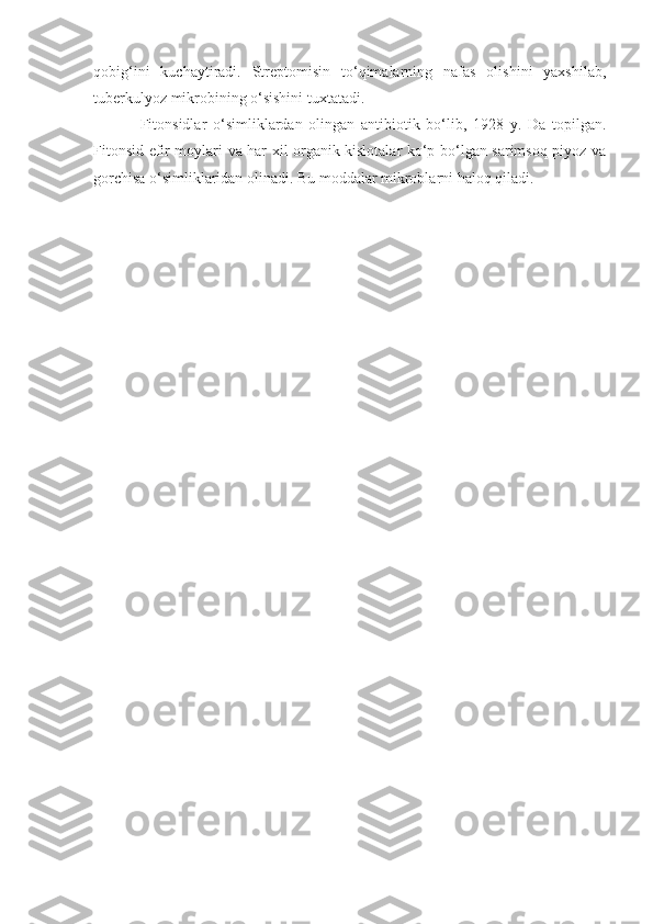 qobig‘ini   kuchaytiradi.   Streptomisin   to‘qimalarning   nafas   olishini   yaxshilab,
tuberkulyoz mikrobining o‘sishini tuxtatadi.
Fitonsidlar   o‘simliklardan   olingan   antibiotik   bo‘lib,   1928   y.   Da   topilgan.
Fitonsid efir moylari va har xil organik kislotalar ko‘p bo‘lgan sarimsoq piyoz va
gorchisa o‘simliklaridan olinadi. Bu moddalar mikroblarni haloq qiladi. 