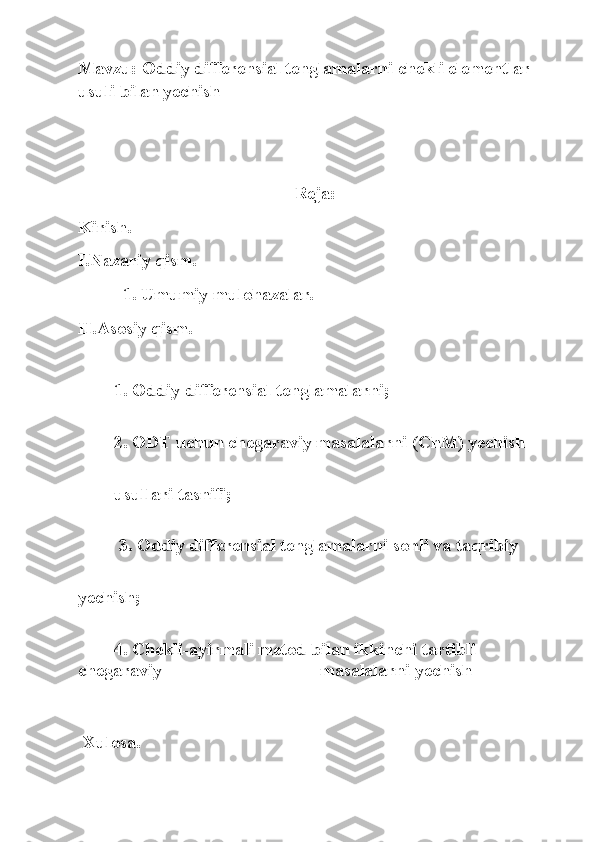 Mavzu: Oddiy differensial tenglamalarni chekli elementlar 
usuli bilan yechish
Reja:
Kirish.
I.Nazariy qism.
          1. Umumiy mulohazalar. 
II.Asosiy qism.
1. Oddiy differensial tenglamalarni; 
2. ODT uchun chegaraviy masalalarni (ChM) yechish 
usullari tasnifi;
         3. Oddiy differensial tenglamalarni sonli va taqribiy 
yechish; 
        4.   Chekli-ayirmali metod bilan ikkinchi tartibli 
chegaraviy                                   masalalarni yechish
 Xulosa.
                           