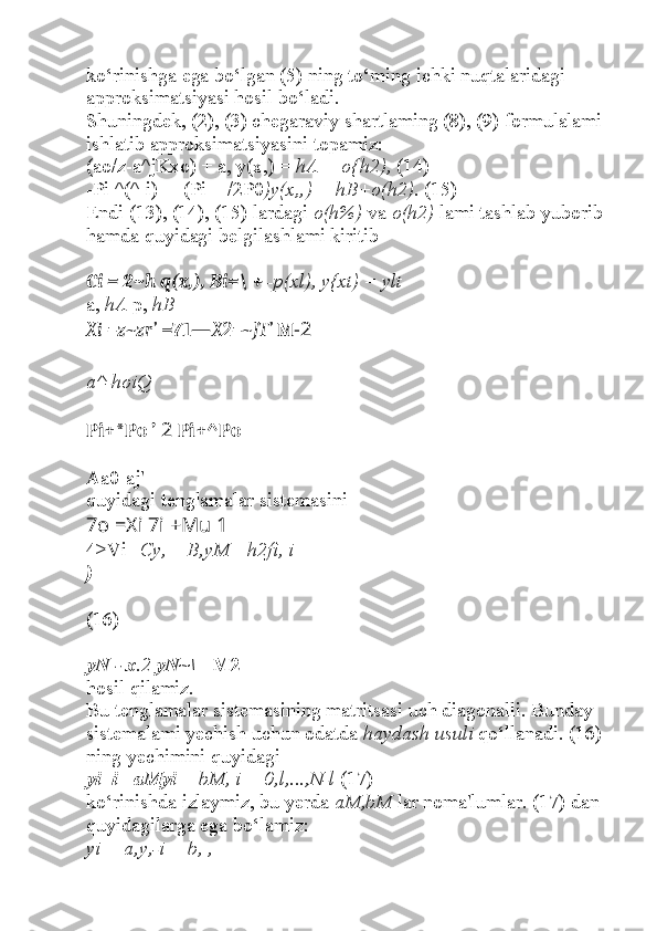 ko‘rinishga ega bo‘lgan (5) ning to‘ming ichki nuqtalaridagi 
approksimatsiyasi hosil bo‘ladi.
Shuningdek, (2), (3) chegaraviy shartlaming (8), (9) formulalami 
ishlatib approksimatsiyasini topamiz:
(ao/z-a^jKxo) + a, y(x,) =  hA + o{h2),  (14)
-Pi ^(^-i) —(Pi + /2P0 )y(x„) = hB+o(h2).  (15)
Endi (13), (14), (15) lardagi  o(h%)  va  o(h2)  lami tashlab yuborib 
hamda quyidagi belgilashlami kiritib 
Ci = 2~h q(x,), Bi=\ +  -p(xl), y{xt) = ylt
a,  hA  p,  hB
Xi =z~zr’  =71— X2=~JT’  M -2
a^-hoiQ
Pi+*Po ’  2  Pi+^Po
Aa0-aj'
quyidagi tenglamalar sistemasini
7o =Xi 7i +Mu 1
4>Vi - Cy,  +  B,yM =h2fi, i =
)
(16)
yN - x .2  yN~\  +M2
hosil qilamiz.
Bu tenglamalar sistemasining matritsasi uch diagonalli. Bunday 
sistemalami yechish uchun odatda  haydash usuli  qo‘llanadi. (16) 
ning yechimini quyidagi
yi+i =aMyi  + bM, i = 0,l,...,N-l  (17)
ko‘rinishda izlaymiz, bu yerda  aM,bM  lar noma'lumlar. (17) dan 
quyidagilarga ega bo‘lamiz:
yi = a,y,-i + b, , 