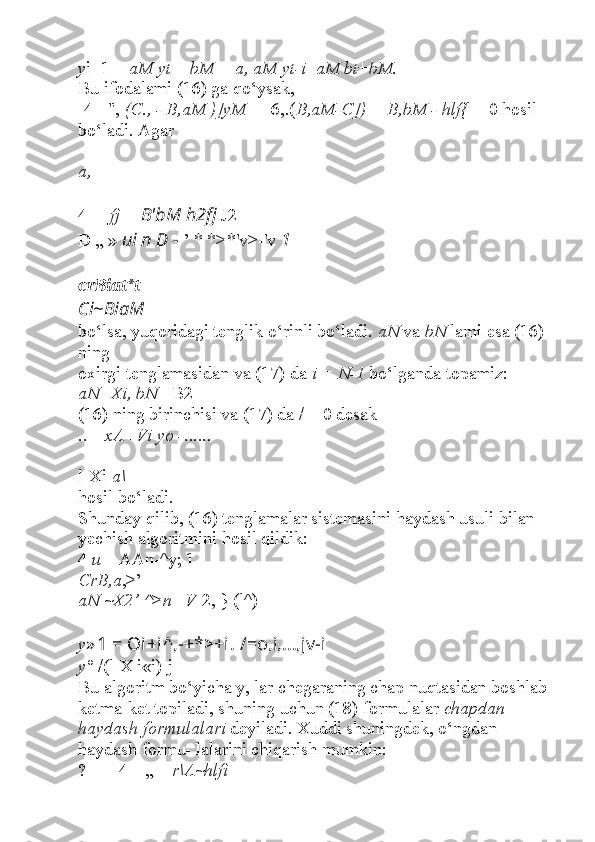 y i+1 =  aM yt  +  bM = a, aM yt-i + aM bt + bM.
Bu ifodalami (16) ga qo‘ysak,
[4 - ",  (C., - B,aM )]yM  + [6,.( B,aM-C]) + B,bM - hlf{ ] - 0 hosil 
bo‘ladi. Agar
a,  =
4 __  fj =  B'bM h2fj  J2
D „ »  ui n D -  ’ * *>*'v>-'v  1
crBiat*t
Ci~BiaM   
bo‘lsa, yuqoridagi tenglik o‘rinli bo‘ladi.  aN  va  bN  lami esa (16) 
ning
oxirgi tenglamasidan va (17) da  i = N-1  bo‘lganda topamiz:
aN=Xi, bN  =B2-
(16) ning birinchisi va (17) da / = 0 desak
.. _  xA+Vi yo - ......
l-Xi  a\
hosil bo‘ladi.
Shunday qilib, (16) tenglamalar sistemasini haydash usuli bilan 
yechish algoritmini hosil qildik: 
4  u  _ AAn-^y; 1
CrB,a ,>’
aN ~X2’ ^>n=V -2, } (l^)
y » 1 = Oi+i^,-+*>+i.  /=o,i,...,jv-i
y°  /(l-X i«i) j
Bu algoritm bo‘yicha y, lar chegaraning chap nuqtasidan boshlab 
ketma-ket topiladi, shuning uchun (18) formulalar  chapdan 
haydash formulalari  deyiladi. Xuddi shuningdek, o‘ngdan 
haydash formu- lalarini chiqarish mumkin:
? =__4__„ _  r\A~hlfi 