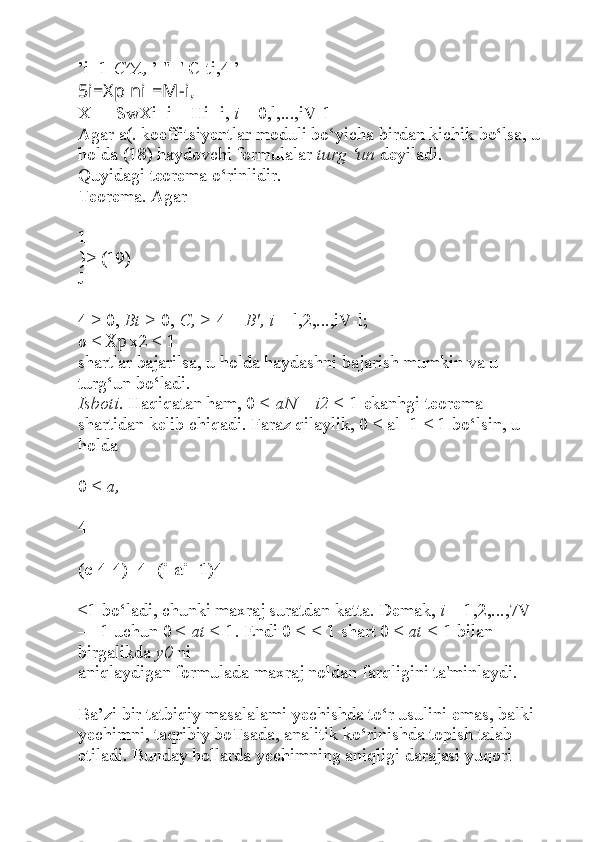 ’i+1  C^A,  ’ "+' C-ti,4 ’
5i=Xp  ni =M-i,
X- = SwXi+i + Hi+i,  i  = 0,l,...,iV-1
Agar a(. koeffitsiyentlar moduli bo‘yicha birdan kichik bo‘lsa, u 
holda (18) haydovchi formulalar  turg ‘un  deyiladi.
Quyidagi teorema o‘rinlidir.
Teorema. Agar
1
}> (19)
J
4 > 0,  Bt >  0,  C, >  4 +  B', i  = l,2,...,iV-l;
o <  Xp  x2 < 1
shartlar bajarilsa, u holda haydashni bajarish mumkin va u 
turg‘un bo‘ladi.
Isboti.  Haqiqatan ham, 0 <  aN  =  i2 <  1 ekanhgi teorema 
shartidan kelib chiqadi. Faraz qilaylik, 0 < al+1 < 1 bo‘lsin, u 
holda
0 <  a, =
4-
(c-4-4)+4+(i-ai+1)4
<1 bo‘ladi, chunki maxraj suratdan katta. Demak,  i  = 1,2,...,7V 
— 1 uchun 0 <  at <  1. Endi 0 <  <  1 shart 0 <  at <  1 bilan 
birgalikda  y0  ni
aniqlaydigan formulada maxraj noldan farqligini ta'minlaydi.
Ba’zi bir tatbiqiy masalalami yechishda to‘r usulini emas, balki 
yechimni, taqribiy boTsada, analitik ko‘rinishda topish talab 
etiladi. Bunday hollarda yechimning aniqligi darajasi yuqori  