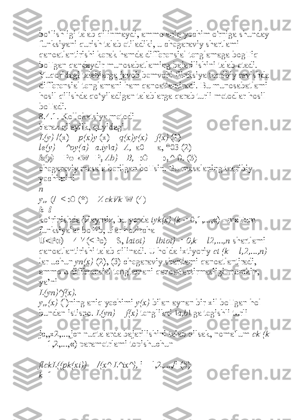 bo‘lishligi talab qilinmaydi, ammo aniq yechim o'rniga shunday 
funksiyani qurish talab etiladiki, u chegaraviy shartlami 
qanoatlantirishi kerak hamda differensial tenglamaga bogTiq 
boTgan qandaydir munosabatlaming bajarilishini talab etadi. 
Yuqoridagi talablarga javob bemvchi fiinksiya taqribiy ravishda 
differensial tenglamani ham qanoatlantiradi. Bu munosabatlami 
hosil qilishda qo‘yiladigan talablarga qarab turli metodlar hosil 
boTadi.
8.4.1. Kollokatsiya metodi
Faraz qilaylik, quyidagi
L(y)  /(x) +  p(x)y  (x) +  q(x)y(x) =f(x)  (1)
le(y) = ^oy(a)+a.iy\a)=A,  |a0| + |a,|*03 (2)
h(y)  = Po kW+P,  Ab)= B,  |p0| + |p,|^ 0. (3)
chegaraviy masala berilgan boTsin. Bu masalaning taqribiy 
yechimini
n
y„  (/=<p0 (*) +  Z ckVk  W (4)
k=l
ko‘rinishda izlaymiz, bu yerda  tyk(x) (k  = 0,1,...,«) - maTum 
funksiyalar boTib, ular hozircha
U<Po)  = 4 '4(<Po) = S,  latot) = lbtot) = 0,k = l2,...,n  shartlami 
qanoatlantirishi talab qilinadi. U holda ixtiyoriy  ct (k = l,2,...,n) 
lar uchun  yn(x)  (2), (3) chegaraviy shartlami qanoatlantiradi, 
ammo u differensial tenglamani qanoatlantirmasligi mumkin, 
ya’ni
L(yn)^f(x).
y„(x)  (l)ning aniq yechimi  y(x)  bilan aynan bir xil boTgan hol 
bundan istisno.  L(yn) = f(x)  tenglikni  \a,b\  ga tegishli turli  
jc,,x2,...,jcn nuqtalarda bajarilishini talab qilsak, noma'lum  ck (k 
=  1,2,...,«) parametrlami topishuchun
flckL((pk(xi)) = /(x^-L^ix^),  i = l,2,...,/i (5)
k =1 