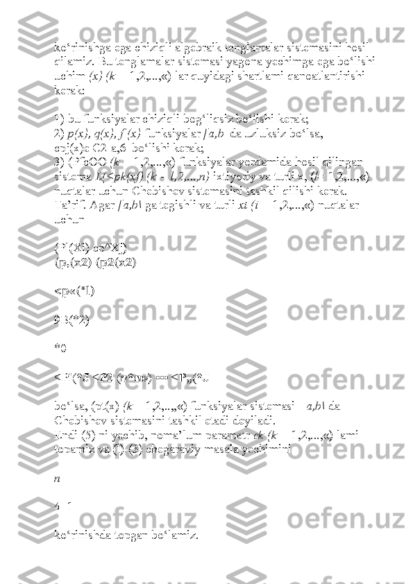 ko‘rinishga ega chiziqli algebraik tenglamalar sistemasini hosil 
qilamiz. Bu tenglamalar sistemasi yagona yechimga ega bo‘lishi 
uchim  (x) (k =  1,2,...,«) lar quyidagi shartlami qanoatlantirishi 
kerak:
1) bu funksiyalar chiziqli bog‘liqsiz bo‘lishi kerak;
2)  p(x), q(x), f (x)  funksiyalar  [a,b | da uzluksiz bo‘lsa,
cpj(x)e C2[a,6| bo‘lishi kerak;
3) (PfcOO  (k =  1,2,...,«) funksiyalar yordamida hosil qilingan 
sistema  L(<pk(xf) (k = l,2,...,n)  ixtiyoriy va turli x, (/= 1,2,...,«) 
nuqtalar uchun Chebishev sistemasini tashkil qilishi kerak.
Ta’rif. Agar  [a,b\  ga tegishli va turli  xt (i =  1,2,...,«) nuqtalar 
uchun
(Pl(Xi) cp^Xj)
(p,(x2) (p2(x2)
<p«(*l)
9B(*2)
*0
<Pi(*J <P2 (■*■») ••• <P„(*J
bo‘lsa, (pt(x)  (k  = 1,2,..,,«) funksiyalar sistemasi [  a,b\  da 
Chebishev sistemasini tashkil etadi deyiladi.
Endi (5) ni yechib, noma’lum parametr  ck (k =  1,2,...,«) lami 
topamiz va (l)-(3) chegaraviy masala yechimini
n
4=1
ko‘rinishda topgan bo‘lamiz. 