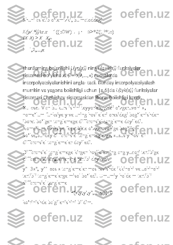 Shuni eslatib o‘tamizki, bu metoddagi
L(yA*))\x x =  1((p0W)L=;r + 5>*£(tP*to)
IX-Xj >X=X,
i = l,2,...,« 
shartlaming bajarilishi  L(yn(x))  ning  L(q>k(x))  funksiyalar 
sistemasi bo‘yicha  xt (i  = 1,2,...,«) nuqtalarda 
interpolyatsiyalanishini angla- tadi. Bunday interpolyatsiyalash 
mumkin va yagona boiishligi uchun |a,6|da  L(tyk(x))  funksiyalar 
sistemasi Chebishev sistemasidan iborat boiishligi kerak.
Xulosa.  Men bu kurs ishini tayyorlab, Erkli o’zgaruvchi x, 
noma’lum funksiya y va uning hosilalari orasidagi bog’lanishdan 
iborat bo’lgan tenglamaga differensial tenglama deyiladi. 
N oma’lum funksiya faqat bitta o’zgaruvchiga bog’liq 
bo’lsa,bunday differensial tenglamaglarga, xususiy hosilali 
differensial tenglamalar deyiladi. 
Differensial tenglamaga kirgan hosilalarning eng yuqori tartibiga 
differensial tenglamaning tartibi deyiladi. 
y"=3x²,  y"'=cos x tenglamalar mos ravishda ikkinchi va uchinchi
tartibli tenglamalarga misol bo’ladi. Umumiy holda m-tartibli 
differensial tenglama 
F(x,y,y',y'',…,y  )=0 ͫ
ko’rinishda belgilanishini bildim. 