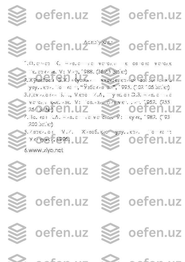 Adabiyotlar
1. Флетчер   К.   Численные   методы   на   основе   метода
Галеркина.  М: Мир, 1988.  (36-45 betlar)
2. Х ў жаёров   Б . Х .   Қ урилиш   масалаларини   сонли   ечиш
усуллари .  Тошкент,  “Ў збекистон ” , 1995.  (102-106  betlar )
3. Демидович   Б.П.,   Марон   И.А,   Шувалов   Э.З.   Численные
методы   анализа.   М:   Гос.изд.   физ-мат.   лит.   1962.   (255-
264 betlar)
4. Волков   Е.А.   Численные   методы.   М:   Наука,   1982.   (193-
200 betlar)
5. Исраилов   М.И.   Ҳ исоблаш   усуллари.   Тошкент:
Укитувчи, 1996.
6. www.ziyo.net 