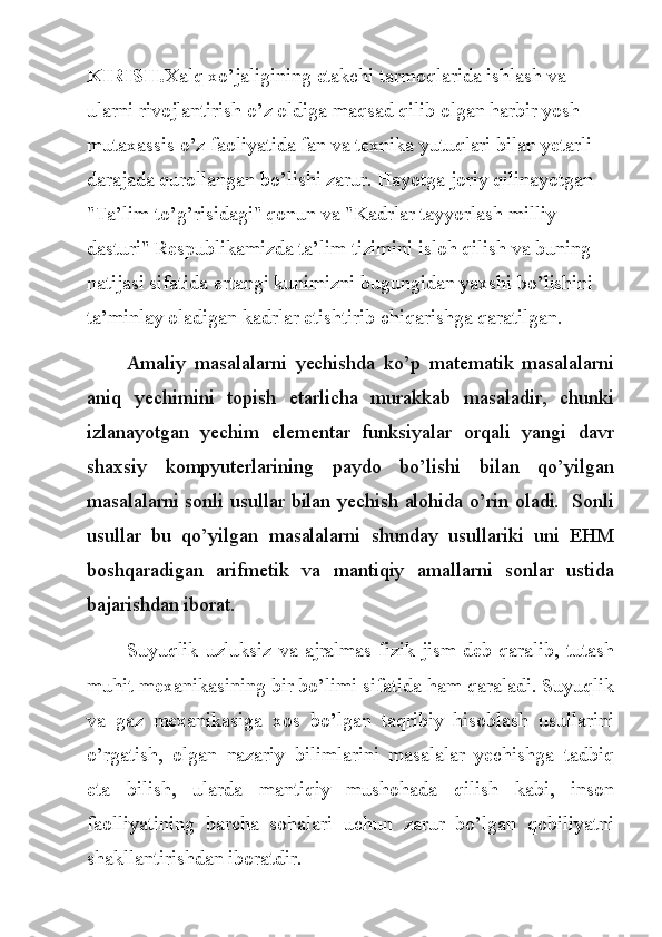 KIRISH. Xalq xo’jaligining etakchi tarmoqlarida ishlash va 
ularni rivojlantirish o’z oldiga maqsad qilib olgan harbir yosh 
mutaxassis o’z faoliyatida fan va texnika yutuqlari bilan yetarli 
darajada qurollangan bo’lishi zarur. Hayotga joriy qilinayotgan  
"Ta’lim to’g’risidagi" qonun va "Kadrlar tayyorlash milliy 
dasturi" Respublikamizda ta’lim tizimini isloh qilish va buning 
natijasi sifatida ertangi kunimizni bugungidan yaxshi bo’lishini 
ta’minlay oladigan kadrlar etishtirib chiqarishga qaratilgan.
Amaliy   masalalarni   yechishda   ko’p   matematik   masalalarni
aniq   yechimini   topish   etarlicha   murakkab   masaladir,   chunki
izlanayotgan   yechim   elementar   funksiyalar   orqali   yangi   davr
shaxsiy   kompyuterlarining   paydo   bo’lishi   bilan   qo’yilgan
masalalarni sonli usullar bilan yechish alohida o’rin oladi.   Sonli
usullar   bu   qo’yilgan   masalalarni   shunday   usullariki   uni   EHM
boshqaradigan   arifmetik   va   mantiqiy   amallarni   sonlar   ustida
bajarishdan iborat.
Suyuqlik uzluksiz va ajralmas fizik jism deb qaralib, tutash
muhit mexanikasining bir bo’limi sifatida ham qaraladi. Suyuqlik
va   gaz   mexanikasiga   xos   bo’lgan   taqribiy   hisoblash   usullarini
o’rgatish,   olgan   nazariy   bilimlarini   masalalar   yechishga   tadbiq
eta   bilish,   ularda   mantiqiy   mushohada   qilish   kabi,   inson
faolliyatining   barcha   sohalari   uchun   zarur   bo’lgan   qobiliyatni
shakllantirishdan iboratdir. 