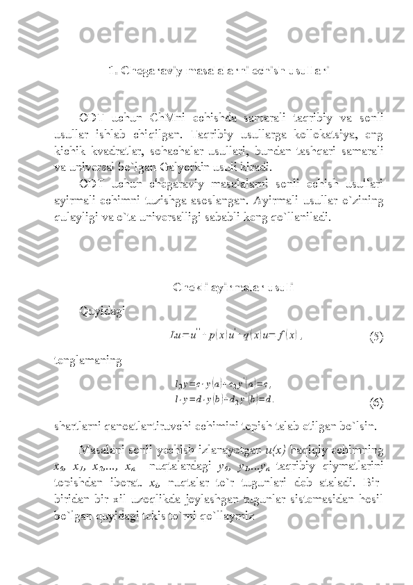 1. Chegaraviy masalalarni echish usullari
ODT   uchun   ChM ni   echishda   samarali   ta q ribiy   va   sonli
usullar   ishlab   chi q ilgan.   Ta q ribiy   usullarga   kollokatsiya,   eng
kichik   kvadratlar,   sohachal a r   usullari,   bundan   tash q ari   samarali
va universal b o` lgan Galyorkin usuli kiradi. 
ODT   uchun   chegaraviy   masalalarni   sonli   echish   usullari
ayirmali   echimni   tuzishga   asoslangan.   Ayirmali   usullar   o` zining
q ulayligi va  o` ta universalligi  sababli  keng q o` llaniladi. 
  Chekli ayirmalar usuli
Quyidagi  Lu	=	u''+	p(x)u'+	q(x)u=	f(x),
    (5)
tenglamaning  	
l0y=	c1y(a)+c2y'(a)=	c,	
l1y=	d1y(b)+d2y'(b)=	d.
(6)
shartlarni qanoatlantiruvchi echimini topish talab etilgan bo`lsin.
Masalani sonli yechish izlanayotgan  u(x)  haqiqiy echimning
x
0 ,   x
1 ,   x
2 ,...,   x
n     nuqtalardagi   y
0 ,   y
1 ,...y
n   taqribiy   qiymatlarini
topishdan   iborat.   x
i ,   nuqtalar   to`r   tugunlari   deb   ataladi.   Bir-
biridan   bir   xil   uzoqlikda   joylashgan   tugunlar   sistemasidan   hosil
bo`lgan quyidagi tekis to`rni qo`llaymiz 